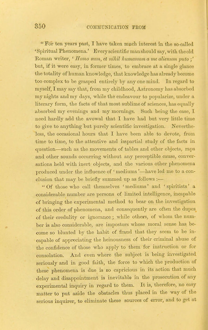  For ten years past, I have taken mucli interest in the so-called ' Spii-itiial Phenomena.' Every scientific man should say, with the old Roman wi'iter, ' Homo sum, et niJdl humanum a me alienum pulo ;' hut, if it were easy, in former times, to embrace at a single glance the totality of human knowledge, that knowledge has already become too complex to be grasped entirely by any one mind. In regard to myself, I may say that, from my childhood, Astronomy has absorbed my nights and my days, while the endeavour to popularize, under a literary form, the facts of that most sublime of sciences, has equally absorbed my evenings and my mornings. Such being the case, I need hardly add the avowal that I have had but very little time to give to anything but purely scientific investigation. Neverthe- less, the occasional hours that I have been able to devote, from time to time, to the attentive and imjDai-tial study of the facts in question—such as the movements of tables and other objects, raps and other sounds occurring without any perceptible cause, conver- sations held with inert objects, and the various other phenomena produced under the influence of ' mediums '—have led me to a con- clusion that may be briefly summed up as follows :—  Of those who call themselves ' mediums' and ' spiritists' a considerable number are persons of limited intelligence, incapable of bringing the experimental method to bear on the investigation of this order of phenomena, and consequently are often the dupes of their credulity or ignorance ; while others, of whom the num- ber is also considerable, are impostors whose moral sense has be- come so blunted by the habit of fraud that they seem to be in- capable of appi<eciating the heinousness of their criminal abuse of the confidence of those who apply to them for instruction or for consolation. And even where the subject is being investigated seriously and in good faith, the force to which the production of these phenomena is due is so capricious in its action that much delay and disappointment is inevitable in the prosecution of any experimental inquiry in regard to them. It is, therefore, no easy matter to put aside the obstacles thus placed in the way of the serious inquii-er, to eliminate these sources of error, and to get at