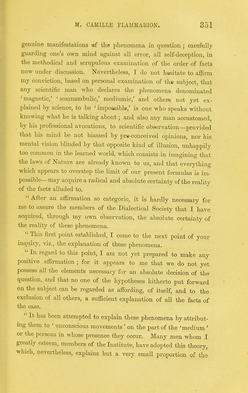 genuine manifestations of the plieuomena in question; carefully guarding one's own mind against all error, all self-deception, in tlie methodical and scrupulous examination of the order of facts now under discussion. Nevertheless, I do not hesitate to affirm my conviction, based on personal examination of the subject, that any scientific man who declares the phenomena denominated 'magnetic,' 'somnambulic,' mediiimic,' and others not yet ex- l^lained by science, to be ' impossible,' is one who speaks without knowing what he is talking about; and also any man accustomed, by his professional avocations, to scientific observation—provided that his mind be not biassed by prc-conceived opinions, nor his mental vision blinded by that opposite kind of illusion, unhappily too common in the learned world, which consists in imagining that the laws of Nature are already known to us, and that everything which appeai-s to overstep the limit of our present foraiulas is im- possible—may acquire a radical and absolute certainty of the reality of the facts alluded to. After an affirmation so categoric, it is hardly necessary for me to assure the members of the Dialectical Society that I have acquii-ed, through my own observation, the absolute certainty of the reality of these phenomena. y  This first point established, I come to the next point of your inquiry, viz., the explanation of these phenomena.  In regard to this point, I am not yet prepared to make any positive affirmation; for it ajipears to me that we do not yet possess aU the elements necessary for an absolute decision of the question, and that no one of the hyiiotheses hitherto put forward on the subject can be regarded as affording, of itself, and to the exclusion of all others, a sufficient explanation of all the facts of the case.  It has been attempted to explain these phenomena by attribut- ing them to ' imconscious movements' on the part of the 'medium ' or the persons in whose presence they occur. Many men whom I greatly esteem, members of the Institute, have adopted this theory, which, nevertheless, explains but a very small proportion of the