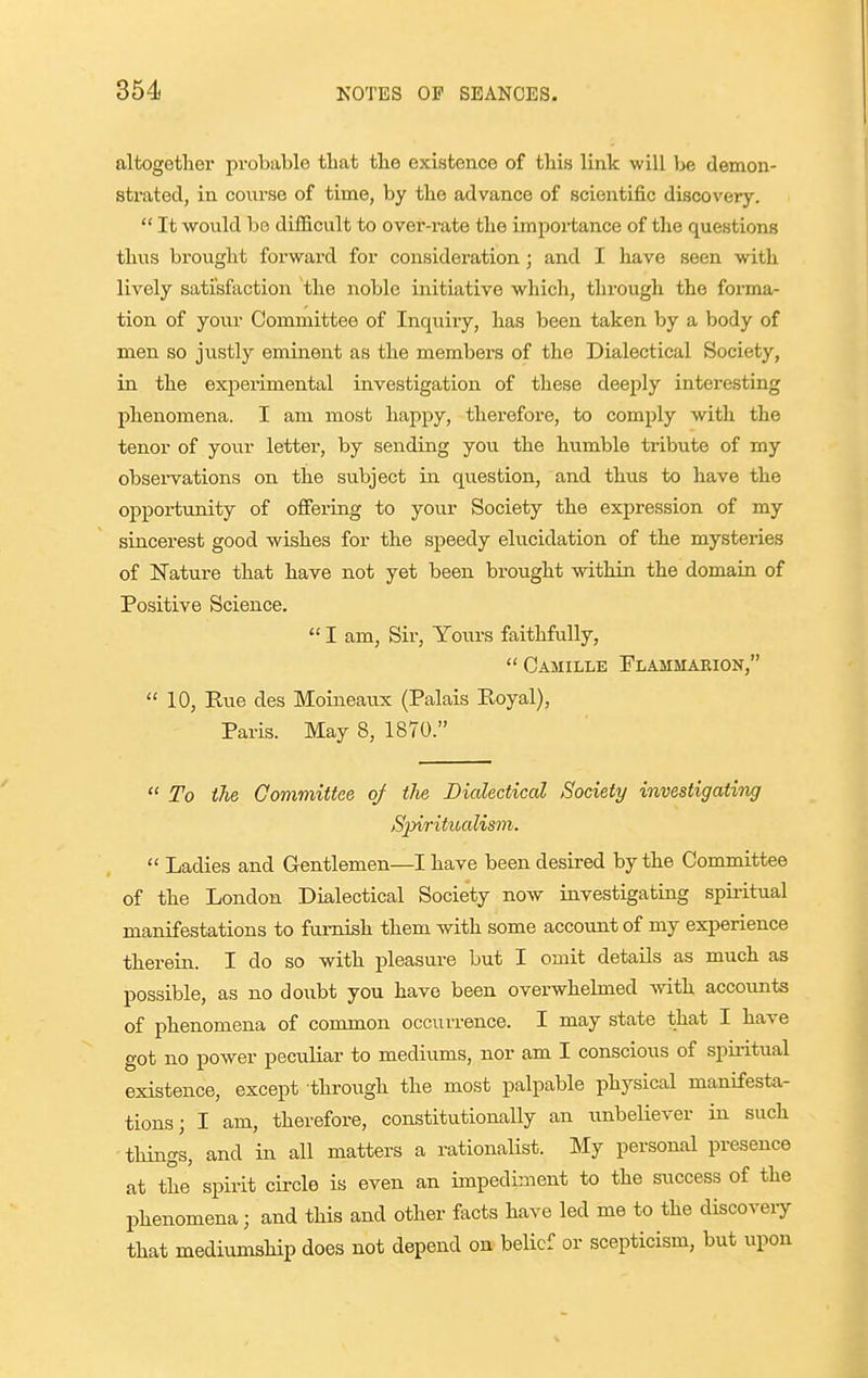 altogether probable that the existence of this link will be demon- strated, in course of time, by the advance of scientific discovery.  It would be difficult to over-rate the importance of the questions thus brought forward for consideration; and I have seen with lively satisfaction the noble initiative which, tlu-ough the forma- tion of your Committee of Inquiry, has been taken by a body of men so justly eminent as the members of the Dialectical Society, in the exjierimental investigation of these deeply interesting phenomena. I am most happy, therefore, to comply with the tenor of your letter, by sending you the humble tribute of my observations on the su.bject in question, and thus to have the ojpportunity of ofiering to your Society the expression of my sincerest good wishes for the speedy elucidation of the mysteries of Nature that have not yet been brought within the domain of Positive Science.  I am, Sir, Yours faithfully,  Camille Flammarion,  10, Eue des Moineaux (Palais Royal), Paris. May 8, 1870.  To the Committee of the Dialectical Society investigating Sjyiritioalisvi.  Ladies and Gentlemen—I have been desired by the Committee of the London Dialectical Society now investigating spiritual manifestations to furnish them with some account of my experience therein. I do so with pleasure but I omit details as much as possible, as no doubt you have been overwhelmed with accounts of phenomena of common occurrence. I may state that I have got no power peculiar to mediums, nor am I conscious of spii-itual existence, except through the most palpable physical manifesta- tions; I am, therefore, constitutionally an unbeliever in such things, and in all matters a rationalist. My personal presence at the spirit circle is even an impediment to the success of the phenomena; and this and other facts have led me to the discoveiy that mediumsHp does not depend on belief or scepticism, but upon