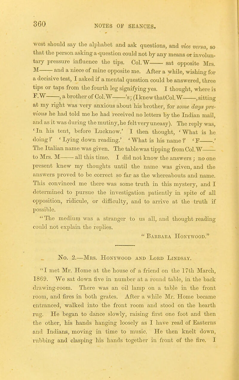 west sliould say the alphabet and ask questions, and vice versa, so that the person asking a-question could not by any means or involun- tary pressure influence the tips. Col.W sat opposite Mrs. M and a niece of mine opposite me. After a while, wishing for a decisive test, I asked if a mental question could be answered, three tips or taps from the fourth leg signifying yes. I thought, where is F.W , a brother of Col.W 's; (IknewthatCol.W ,sitting at my right was very anxious about his brother, for some days ivre- vious he had told me he had received no letters by the Indian mail, and as it was during the mutiny, he felt very uneasy). The reply was, 'In his tent, before Lucknow.' I then tliouglit, 'What is he doiugf ' Lying down readiug.' ' What is his name ?' 'P .' The Italian name was given. The table was tipping from Col.W to Mrs. M all this time. I did not know the answers ; no one present knew my thoughts until the name was given, and the answers proved to be correct so far as the whereabouts and name. This convinced me there was some truth in this myster'y, and I determined to pursue the iavestigation patiently in spite of all opposition, ridicule, or difiB.culty, and to arrive at the truth if possible.  The mediuni was a stranger to us all, and thought reading could not explain the replies.  Barbaea Honywood. No. 2.—Mrs. Honywood akd Lord Lindsay. I met Mr. Home at the house of a friend on the 17th March, 1869. We sat down five in number at a round table, in the back drawing-room. There was an oil lamp on a table in the front room, and fires in both gi-ates. After a while Mr. Home became entranced, walked into the front room and stood on the hearth rug. He began to dance slowly, raising first one foot and then the other, his hands hanging loosely as I have read of Easterns and Indians, moving in time to music. He then knelt down, rubbing and clasping his hands together in front of the fire. I