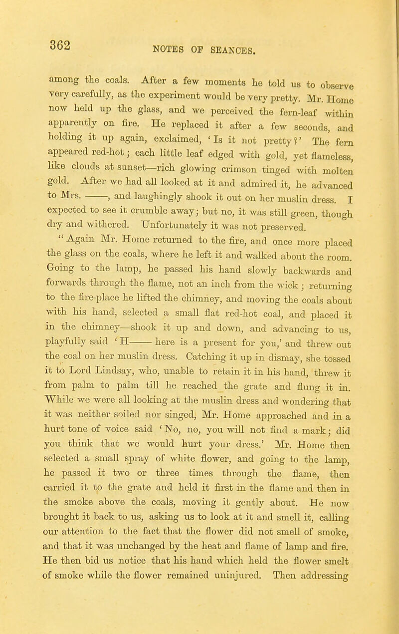NOTES OP SEANCES. among the coals. After a few moments he told us to observe very carefully, as the experiment would be very pretty. Mr. Home now held up the glass, and we perceived the fern-leaf within apparently on fii-e. He replaced it after a few seconds, and holding it up again, exclaimed, 'Is it not pretty?' The fern appeared red-hot; each little leaf edged with gold, yet flameless, like clouds at sunset—rich glowing crimson tinged with molten gold. After we had all looked at it and admii-ed it, he advanced to Mrs. , and laughingly shook it out on her muslin dress. I expected to see it crumble away; but no, it was still green, though dry and withered. Unfortunately it was not preserved.  Again Mr. Home returned to the fire, and once more placed the glass on the coals, where he left it and walked about the room. Going to the lamp, he passed his hand slowly backwards and forwards through the flame, not an inch from the wick; returning to the fii-e-place he lifted the chimney, and moving the coals about with his hand, selected a small flat red-hot coal, and placed it in the chimney—shook it up and down, and advancing to us, playfully said ' H here is a present for you,' and threw out the coal on her muslin dress. Catching it up in dismay, she tossed it to Lord Lindsay, who, unable to retain it in his hand, threw it from palm to palm till he reached the grate and fluno- it in. While we were all looking at the muslin dress and wondering that it was neither soiled nor singed, Mi-. Home approached and in a hurt tone of voice said ' No, no, you will not find a mark; did you think that we would hurt yoiir dress.' Mr. Home then selected a small spray of white flower, and going to the lamp, h.e passed it two or three times through the flame, then carried it to the grate and held it first in the flame and then in the smoke above the coals, moving it gently about. He now brought it back to us, asking us to look at it and smell it, calling our attention to the fact that the flower did not smell of smoke, and that it was unchanged by the heat and flame of lamp and fire. He then bid us notice that his hand which held the flower smelt of smoke while the flower remained uninjured. Then addressing