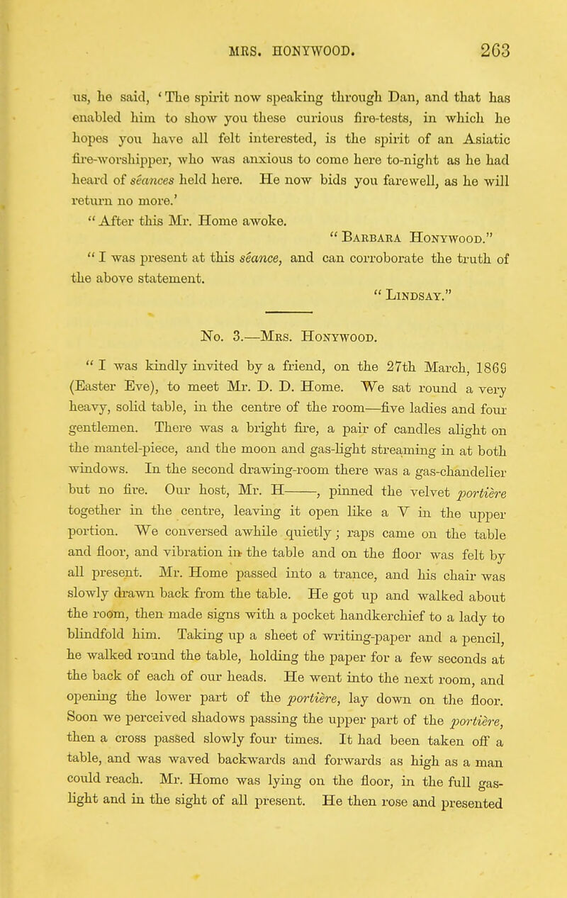 us, he said, * The spirit now speaking through Dan, and that has enabled him to show you these curious fire-tests, in which he hopes you have all felt interested, is the spirit of an Asiatic fii-e-worshipper, who was anxious to come here to-night as he had heai-d of seances held here. He now bids you farewell, as he will return no more.'  After this Mr. Home awoke.  Barbaea Honywood.  I was present at this seance, and can corroborate the truth of the above statement.  Lindsay. No. 3.—Mrs. Honywood.  I was kindly invited by a friend, on the 27th March, 1869 (Easter Eve), to meet Mr. D. D. Home. We sat round a very heavy, solid table, in the centre of the room—five ladies and fou^r gentlemen. There was a bright fire, a pair of candles alight on the mantel-piece, and the moon and gas-light streaming in at both windows. In the second drawing-room there was a gas-chandelier but no fire. Our host, Mr. H , pinned the velvet portiere together in the centre, leaving it open like a V in the upper portion. We conversed awhile quietly; raps came on the table and floor, and vibration in the table and on the floor was felt by all present. Mr. Home passed into a trance, and his chaii- was slowly drawn back from the table. He got up and walked about the room, then made signs with a pocket handkerchief to a lady to blindfold him. Taking up a sheet of writiag-paper and a pencil, paper for a few seconds at the back of each of our heads. He went into the next room, and opening the lower part of the portiere, lay down on the floor. Soon we perceived shadows passing the upper part of the portiere, then a cross passed slowly four times. It had been taken off a table, and was waved backwards and forwards as high as a man could reach. Mr. Homo was lying on the floor, in the full gas- light and in the sight of all present. He then rose and presented