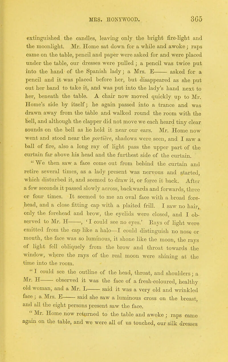 extingiiislied the candles, leaving only the bright fire-light and the moonlight. Mr. Home sat down for a while and awoke ; raps came on the table, pencil and jaaper were asked for and were placed vinder the table, our dresses were pulled ; a pencil was twice put into the hand of the Spanish lady; a Mrs. E asked for a pencil and it was placed before her, but disappeared as she put out her hand to take it, and was put into the lady's hand next to her, beneath the table. A chair now moved quickly up to Mr. Home's side by itself; he again passed into a trance and was drawn away from the table and walked round the room with the bell, and althoiigh the clapper did not move we each heard tiny clear sounds on the bell as he held it near our ears. Mr. Home now went and stood near the portiere, shadows were seen, and I saw a ball of fire, also a long ray of light pass the tipper part of the curtain far above his head and the furthest side of the curtain.  We then saw a face come out from behind the curtain and retire several times, as a lady present was nervous and started, which disturbed it, and seemed to draw it, or force it back. After a few seconds it passed slowly across, backwards and forwards, three or four times. It seemed to me an oval face with a broad fore- head, and a close fitting cap with a plaited frill. I saw no hair, only the forehead and brow, the eyelids were closed, and I ob- served to Mr. H , ' I could see no eyes.' Eays of light were emitted from the cap like a halo—I could distinguish no nose or mouth, the face was so luminous, it shone like the moon, the rays of light fell obliquely from the brow and throat towards the window, where the rays of the real moon were shining at the time into the room.  I could see the outline of the head, throat, and shoulders; a Mr. H observed it was the face of a fresh-coloured, healthy old woman, and a Mr. L said it was a very old and wrinkled face; a Mrs. E said she saw a luminous cross on the breast, and all the eight persons present saw the face.  Mr. Home now returned to the table and awoke ; raps came again on the table, and we were all of us touched, our silk dresses