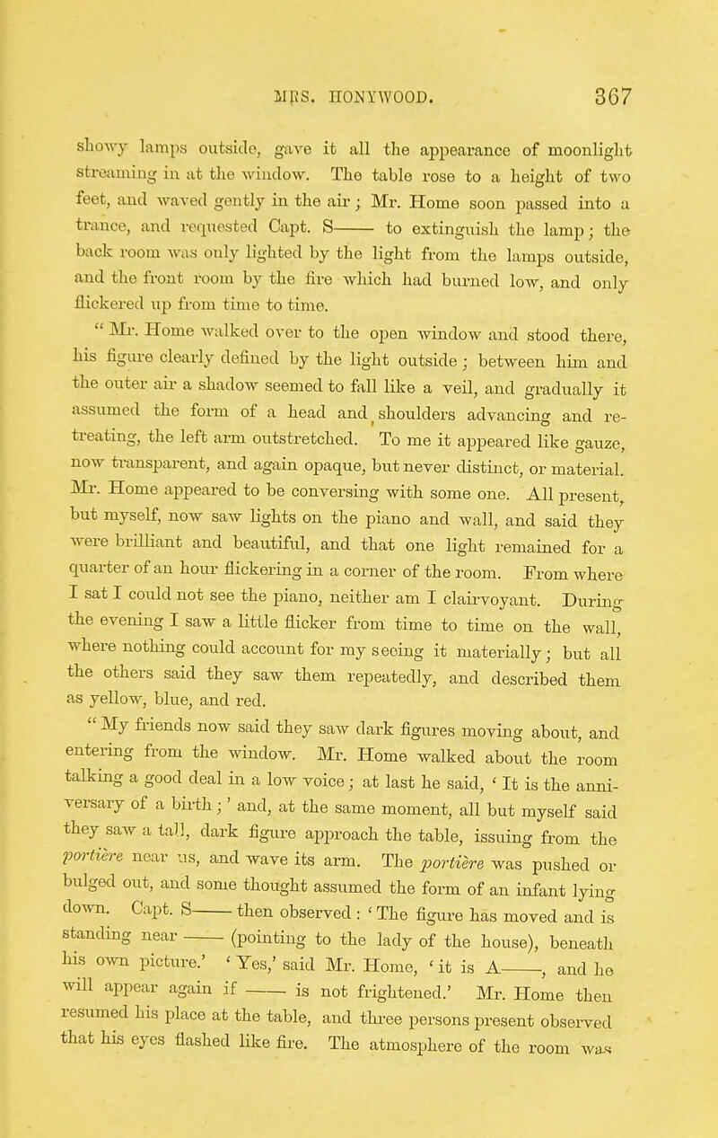 slioAvy lamps outside, gave it all the aiipearance of moonlight streaming in at the window. The table rose to a height of two feet, and waved gently in the air; Mr. Home soon passed into a trance, and requested Capt. S to extinguish the lamp; the back room was only lighted by the light from the lamps outside, and the front room by the fire which had burned low, and only flickered up from time to time.  Mr. Home walked over to the open Avindow and stood there, his figure clearly defined by the light outside; between him and the outer aii- a shadow seemed to fall like a veil, and gradually it assumed the form of a head and ^ shoulders advancing and re- treating, the left arm outstretched. To me it appeared like gauze, now transparent, and again opaque, but never distinct, or material. Mr. Home appeared to be conversing with some one. All present,, but myself, now saw lights on the piano and wall, and said they were brilliant and beautiful, and that one light remained for a quarter of an hour flickering in a corner of the room. From where I sat I could not see the piano, neither am I clairvoyant. During- the evening I saw a little flicker from time to time on the wall, where nothing could account for my seeing it materially; but all the others said they saw them repeatedly, and described them as yellow, blue, and red.  My friends now said they saAv dark figures moving about, and entering from the window. Mr. Home walked about the room talking a good deal in a low voice; at last he said, ' It is the anni- versary of a bii-th;' and, at the same moment, all but myself said they saw a tall, dark figure approach the table, issuing from the 2J(»-tiere near us, and wave its arm. The 23ortiere was pushed or bulged out, and some thought assumed the form of an infant lying down. Capt. S then observed : ' The figure has moved and it standing near (pointing to the lady of the house), beneath his own picture.' ' Yes,' said Mr. Home, ' it is A , and he will appear again if is not frightened.' Mr. Home then resumed his place at the table, and three persons present observed that his eyes flashed like fire. The atmosphere of the room wa.«