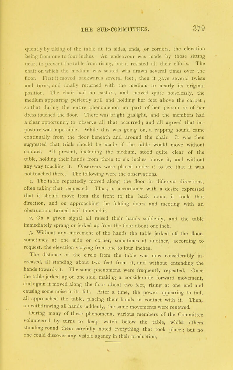 quently by tilling of the table at its sides, ends, or corners, tlie elevation being from one to four inches. An endeavour was made by those sitting near, to prevent the table from rismg, but it resisted all their eflbrts. The chair on which the nieJiiim was seated was drawn several times over the floor. First it moved backwards several feet ; then it gave several tVvists and turns, and linally returned with the medium to nearly its original position. The chair had no castors, and moved quite noiselessly, the medium appearmg perfectly still and holding her feet above the carpet ; so that during the entire phenomenon no part of her person or of her dress touched the floor. There was bright gaslight, and the members had a clear opportunity to • observe all that occurred ; and all agreed that im- posture was impossible. While this was gomg on, a rappmg sound came continually from the floor beneath and around the chair. It was then suggested that trials should be made if the table would move without contact. All present, including the medium, stood quite clear of the table, holding their hands from three to six inches above it, and without any way touching it. Observers were placed under it to see that it was not touched there. Tlie following were the observations. J. The table repeatedly moved along the floor in different directions, often taking that requested. Thus, in accordance with a desire expressed that it should move from the front to the back room, it took that direction, and on approaching the folding doors and meeting with an obstruction, turned as if to avoid it. 2. On a given signal all raised their hands suddenly, and the table immediately sprang or jerked up from the floor about one inch. 3. Without any movement of the hands the table jerked off the floor, sometimes at one side or corner, sometimes at another, according to request, the elevation varying from one to four inches. The distance of the circle from the table was now considerably in- creased, all standing about two feet from it, and without entending the hands towards it. The same phenomena were frequently repeated. Once the table jerked up on one side, making a considerable forward movement, and again it moved along the floor about two feet, rising at one end and causing some noise in its fall. After a time, the power appearing to fail, all approached the table, placing their hands in contact with it. Then, on withdrawing all hands suddenly, the same movements were renewed. During many of these phenomena, various members of the Committee volunteered by turns to keep watch below the table, whilst others standing round them carefully noted everything that took place ; but no one could discover any visible agency in their production.