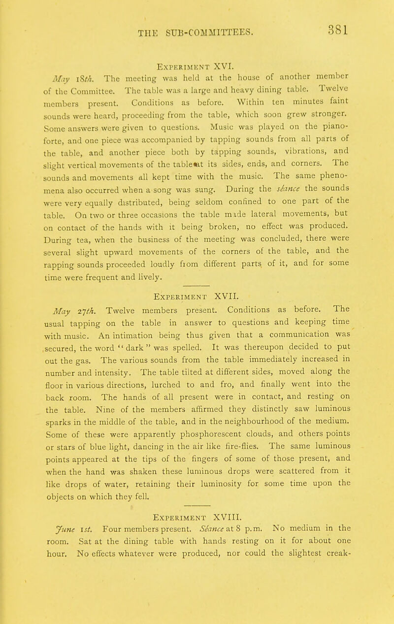 Experiment XVI. May i8M. The meeting was held at the house of another member of the Committee. The table was a large and heavy dining table. Twelve members present. Conditions as before. Within ten minutes faint sounds were heard, proceeding from the table, which soon grew stronger. Some answers were given to questions. Music was played on the piano- forte, and one piece was accompanied by tapping sounds from all parts of the table, and another piece both by tapping sounds, vibrations, and slight vertical movements of the table«at its sides, ends, and corners. The sounds and movements all kept time with the music. The same pheno- mena also occurred when a song was sung. During the shnce the sounds were very equally distributed, being seldom confined to one part of the table. On two or three occasions the table mide lateral movements, but on contact of the hands with it being broken, no effect was produced. During tea, when the business of the meeting was concluded, there were several slight upward movements of the corners of the table, and the rapping sounds proceeded loudly fiom different parts of it, and for some time were frequent and lively. Experiment XVII. May 2Tth, Twelve members present. Conditions as before. The usual tapping on the table in answer to questions and keeping time with music. An intimation being thus given that a communication was .secured, the word  dark  was spelled. It was thereupon decided to put out the gas. The various sounds from the table immediately increased in number and intensity. The table tilted at different sides, moved along the floor in various directions, lurched to and fro, and finally went into the back room. The hands of all present were in contact, and resting on the table. Nine of the members affirmed they distinctly saw luminous sparks in the middle of the table, and in the neighbourhood of the medium. Some of these were apparently phosphorescent clouds, and others points or stars of blue light, dancing in the air like fire-flies. The same luminous points appeared at the tips of the fingers of some of those present, and ■when the hand was shaken these luminous drops were scattered from it like drops of water, retaining their luminosity for some time upon the objects on which they fell. Experiment XVIII. yune 1st. Four members present. at 8 p.m. No medium in the room. Sat at the dining table with hands resting on it for about one hour. No effects whatever were produced, nor could the slightest creak-