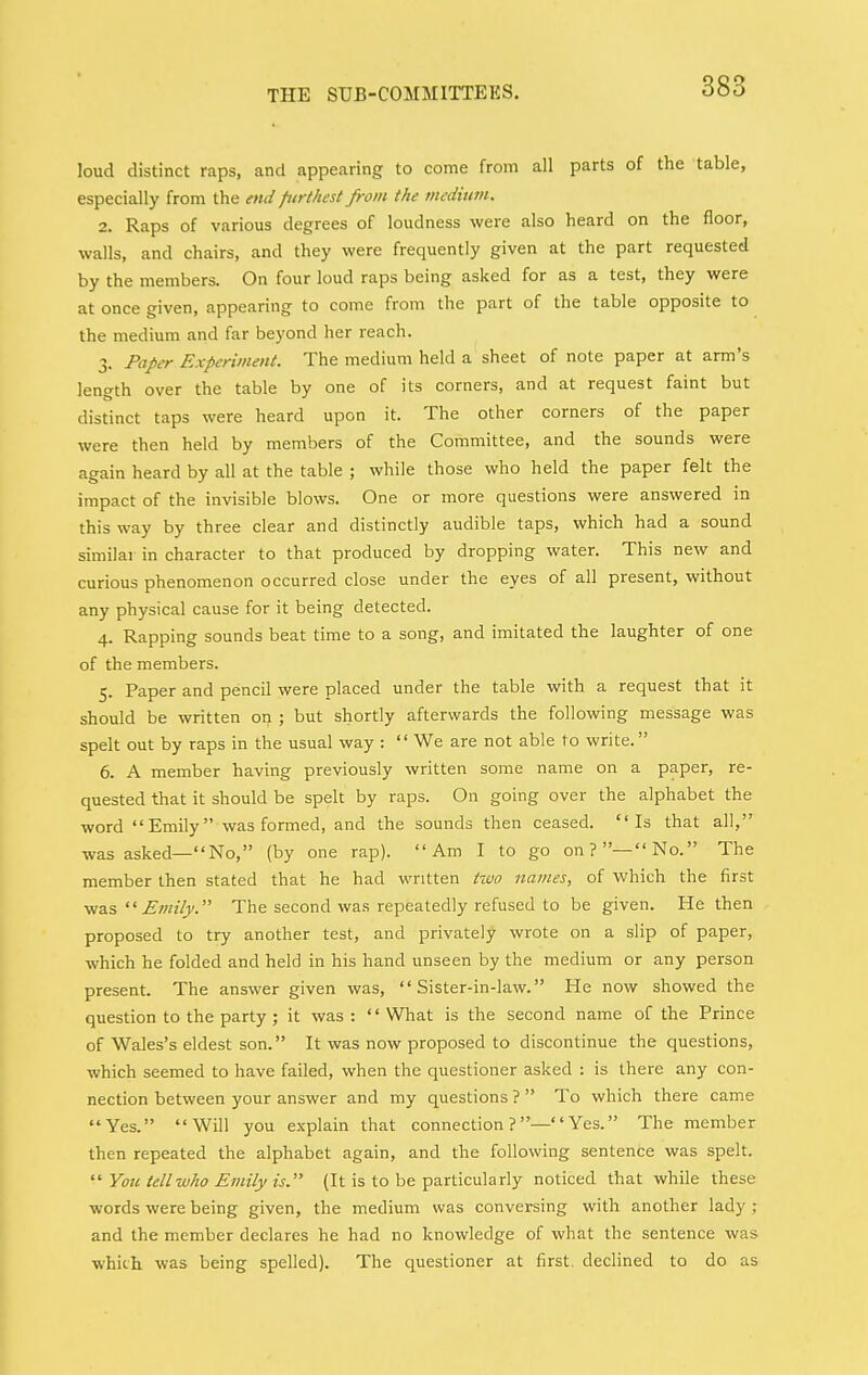 loud distinct raps, and appearing to come from all parts of the table, especially from the end furthest from the medium. 2. Raps of various degrees of loudness were also heard on the floor, walls, and chairs, and they were frequently given at the part requested by the members. On four loud raps being asked for as a test, they were at once given, appearing to come from the part of the table opposite to the medium and far beyond her reach. 3. Paper Experiment. The medium held a sheet of note paper at arm's length over the table by one of its corners, and at request faint but distinct taps were heard upon it. The other corners of the paper were then held by members of the Committee, and the sounds were again heard by all at the table ; while those who held the paper felt the impact of the invisible blows. One or more questions were answered in this way by three clear and distinctly audible taps, which had a sound similar in character to that produced by dropping water. This new and curious phenomenon occurred close under the eyes of all present, without any physical cause for it being detected. 4. Rapping sounds beat time to a song, and imitated the laughter of one of the members. 5. Paper and pencil were placed under the table with a request that it should be written on ; but shortly afterwards the following message was spelt out by raps in the usual way :  We are not able to write. 6. A member having previously written some name on a paper, re- quested that it should be spelt by raps. On going over the alphabet the word Emily was formed, and the sounds then ceased. Is that all, was asked—No, (by one rap). Am I to go on?—No. The member then stated that he had written tzvo names, of which the first vi&s  Emily. The second was repeatedly refused to be given. He then proposed to try another test, and privately wrote on a slip of paper, which he folded and held in his hand unseen by the medium or any person present. The answer given was, '' Sister-in-law. He now showed the question to the party ; it was : '' What is the second name of the Prince of Wales's eldest son. It was now proposed to discontinue the questions, which seemed to have failed, when the questioner asked : is there any con- nection between your answer and my questions ?  To which there came Yes. Will you explain that connection ?— Yes. The member then repeated the alphabet again, and the following sentence was spelt.  Y01C tell who Emily is. {It is to be particularly noticed that while these words were being given, the medium was conversing with another lady ; and the member declares he had no knowledge of what the sentence was which was being spelled). The questioner at first, declined to do as