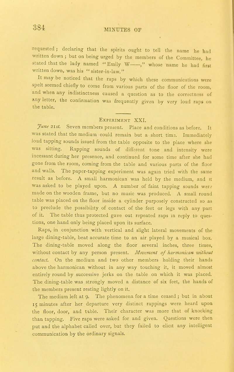 MINUTES OF requested; declaring that the spirits ought to tell the name he had written down ; but on being urged by the members of the Committee, he stated that the lady named Emily W , whose name he had'first written down, was his sister-in-law. It may be noticed that the raps by which these communications were spelt seemed chiefly to come from various parts of the floor of the room, and when any indistinctness caused a question as to the correctness of any letter, the conflrmation was frequently given by very loud raps on the table. Experiment XXI. June 2\st. Seven members present. Place and conditions as before. It was stated that the medium could remain but a short tims. Immediately loud tapping sounds issued from the table opposite to the place where she was sitting. Rapping sounds of different tone and intensity were incessant during her presence, and continued for some time after she had gone from the room, coming from the table and various parts of the floor and walls. The paper-tapping experiment was agam tried with the same result as before. A small harmonican was held by the medium, and it was asked to be played upon. A number of faint tapping sounds wer^ made on the wooden frame, but no music was produced. A small round table was placed on the floor inside a cylinder purposely constructed so as to preclude the possibility of contact of the feet or legs with any part of it. The table thus protected gave out repeated raps m reply to ques- tions, one hand only being placed upon its surface. Raps, in conjunction with vertical and slight lateral movements of the large dining-table, beat accurate time to an air played by a musical box. The dining-table moved along the floor several inches, three times, without contact by any person present. Movement of harmonican without contact. On the medium and two other members holding their hands above the harmonican without in any way touching it, it moved almost entirely round by successive jerks on the table on which it was placed. The dining-table was strongly moved a distance of six feet, the hands of the members present resting lightly on it. The medium left at 9. The phenomena for a time ceased ; but in about 15 minutes after her departure very distinct rappings were heard upon the floor, door, and table. Their character was more that of knocking than tapping. Five raps were asked for and given. Questions were then put and the alphabet called over, but they failed to elicit any intelligent communication by the ordinary signals.