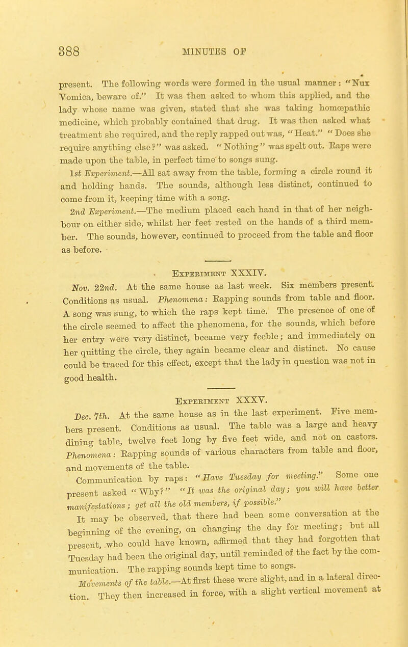 present. The following words were foi-med in tlie usual manner: Nux Vomica, iDewai'o of. It was tlien asked to wtom tMs applied, and the lady whoso name was given, stated that she was taking homospathic medicine, which probably contained that di-ug. It was then asked what treatment she required, and the reply rapped out was,  Heat.  Does she requii-e anything else ? was asked.  Nothing  was spelt out. Eaps were made upon the table, in perfect time to songs sung. 1st Experiment—AM sat away from the table, forming a circle rotmd it and holding hands. The sounds, although less distinct, continued to come from it, keeping time with a song. 2nd Experiment.—The medium placed each hand in that of her neigh- bour- on either side, whilst her feet rested on the hands of a third mem- ber. The sounds, however, continued to proceed from the table and floor as before. Experiment XXXIV. Nov. 22nd. At the same house as last week. Sis members present. Conditions as usual. Phenomena: Eapping sounds from table and floor. A song was sung, to which the raps kept time. The presence of one of the circle seemed to affect the phenomena, for the sounds, which before her entry were very distinct, became very feeble; and immediately on her quitting the circle, they again became clear and distinct. No cause could be traced for this effect, except that the lady in question was not in good health. Experiment XXXV. Dec. Itn. At the same house as in the last experiment. Five mem- bers present. Conditions as usual. The table was a large and heavy dining table, twelve feet long by five feet wide, and not on castors. Phenomena: Eapping sotrnds of various characters from table and floor, and movements of the table. Communication by raps: Have Tuesday for meeting. Some one present asked Why? It was the original day; you will have letter manifestations ; get all the old memhers, if possible. It may be observed, that there had been some conversation at the beginning of the evening, on changing the day for meeting; but all present who could have known, afSrmed that they had forgotten that Tuesday had been the original day, until reminded of the fact by the com- munication. The rapping sounds kept time to songs. Movements of the toMe.-At fii-st these were sHght, and in a lateral dn-ec- tion They then increased in force, with a slight vertical movement at