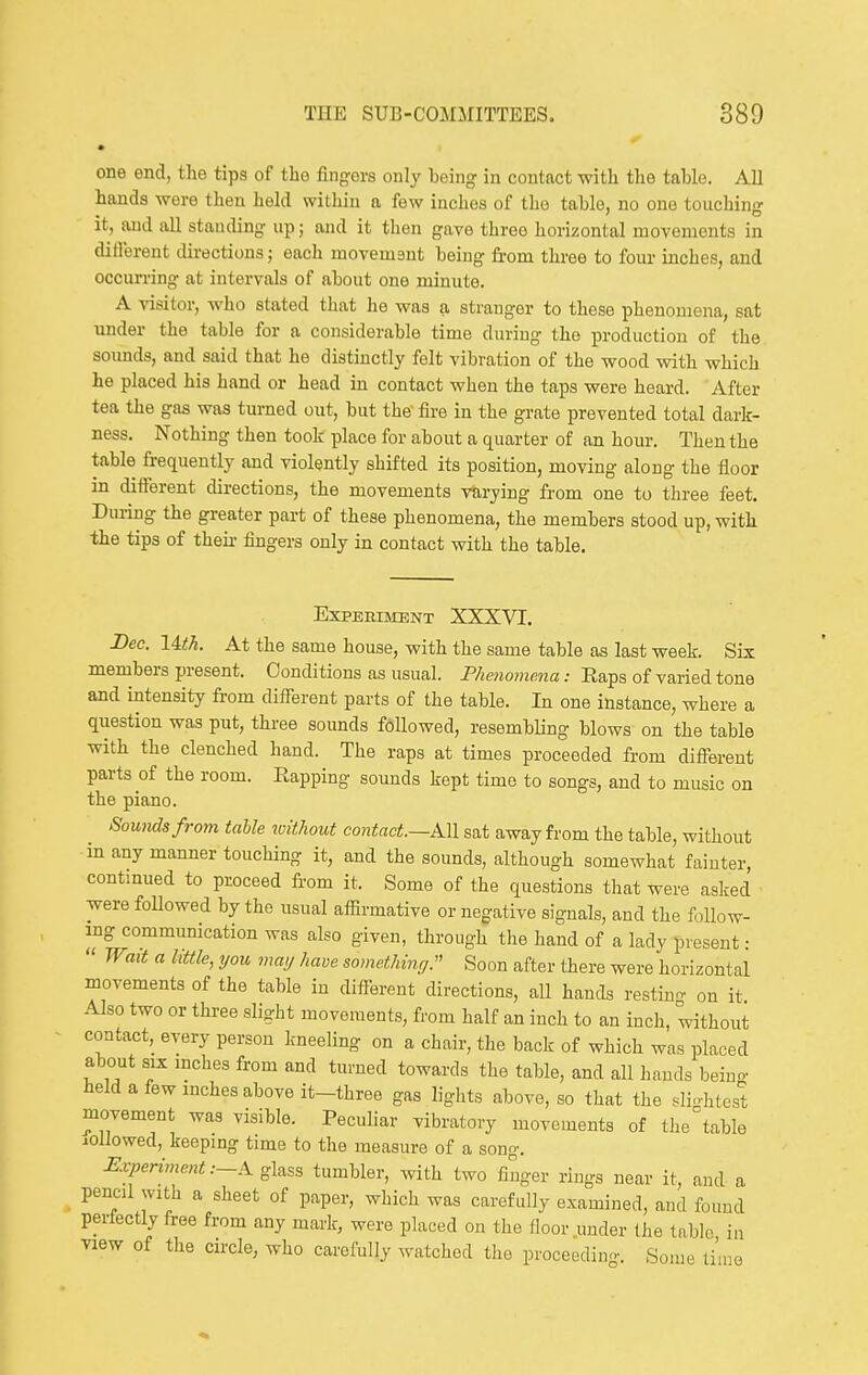 one end, the tips of the fingers only being in contact with the table. All hands were then held within a few inches of the table, no one touching it, and all standing up; and it then gave three horizontal movements in different directions; each movemant being from three to four inches, and occurring at intervals of about one minute. A visitor, who stated that he was a stranger to these phenomena, sat under the table for a considerable time during the production of the soimds, and said that he distinctly felt vibration of the wood with which he placed his hand or head in contact when the taps were heard. After tea the gas was turned out, but the fire in the grate prevented total dark- ness. Nothing then took place for about a quarter of an hour. Then the table frequently and violently shifted its position, moving along the floor in different directions, the movements varying from one to three feet. During the greater part of these phenomena, the members stood up, with the tips of theii- fingers only in contact with the table. EXPEEIMENT XXXVI. Bee. lith. At the same house, with the same table as last week. Six members present. Conditions as usual. Phenomena: Eaps of varied tone and intensity from different parts of the table. In one instance, where a qiiestion was put, three sounds fcillowed, resembling blows on the table with the clenched hand. The raps at times proceeded from different parts of the room. Eapping sounds kept time to songs, and to music on the piano. Sounds from table xvitliout contact.—Ml sat away from the table, without in any manner touching it, and the sounds, although somewhat fainter, contmued to proceed from it. Some of the questions that were asked were followed by the usual affirmative or negative signals, and the foUow- mg commumcation was also given, through the hand of a lady present:  WaU a little, you may have somethmy. Soon after there were horizontal movements of the table in different directions, all hands restiun- on it Also two or three slight movements, from half an inch to an inch, without contact, every person kneeling on a chair, the back of which was placed about six mches from and turned towards the table, and all hands beino- held a few inches above it-three gas lights above, so that the slightest movement was visible. Peculiar vibratory movements of the table iOllowed, keepmg time to the measure of a song. -Er/^mmen^.—Aglass tumbler, with two finger rings near it, and a pencil with a sheet of paper, which was carefully examined, and found perfectly free from any mark, were placed on the floor under the table in view of the circle, who carefully watched the proceeding. Some li'uie