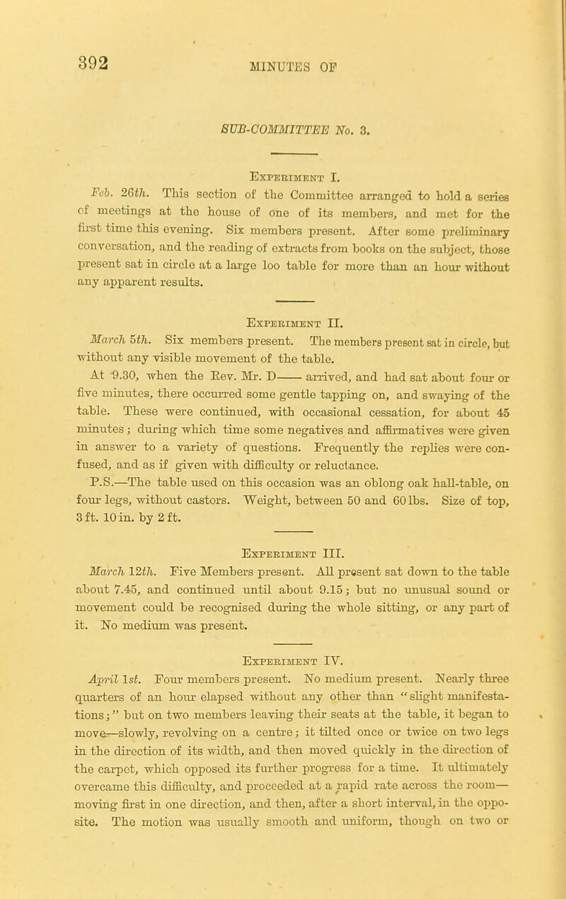 BTIB-COMMITTEE No. 3. Experiment I. Feb. 26th. This section of the Committee arranged to hold a series of meetings at the house of one of its members, and met for the first time this evening. Six members present. After some preliminary conversation, and the reading of extracts from books on the subject, those present sat in cii-cle at a large loo table for more than an hour without any apparent results. Experiment II. March 5th. Six members present. The members present sat in circle, but ■without any visible movement of the table. At -9.30, when the Eev. Mi-. D arrived, and had sat about four or five minutes, there occui-red some gentle tapping on, and swaying of the table. These were continued, with occasional cessation, for about 45 minutes ; during which time some negatives and afSi-matives were given in answer to a variety of questions. Frequently the replies were con- fused, and as if given with difficulty or reluctance. P.S.—The table used on this occasion was an oblong oak hall-table, on four legs, without castors. Weight, between 50 and 60 lbs. Size of top, 3 ft. 10 in. by 2 ft. EXPEEIMBNT III. March 12th. Five Members present. All present sat down to the table about 7.45, and continued until about 9.15; but no unusual sound or movement coidd be recognised during the whole sitting, or any part of it. 'No medium was present. EXPEHIMENT IV. April 1st. Four members present. No medium present. Nearly three quarters of an hour elapsed without any other than  slight manifesta- tions ; but on two members leaving their seats at the table, it began to move:^slowlyj revolving on a centre; it tilted once or twice on two legs in the direction of its width, and then moved quickly in the dii-ection of the carpet, which opposed its further progress for a time. It ultimately overcame this difficulty, and proceeded at a rapid rate across the room— moving first in one direction, and then, after a short interval, in the oppo- site. The motion was usually smooth and iiniform, though on two or