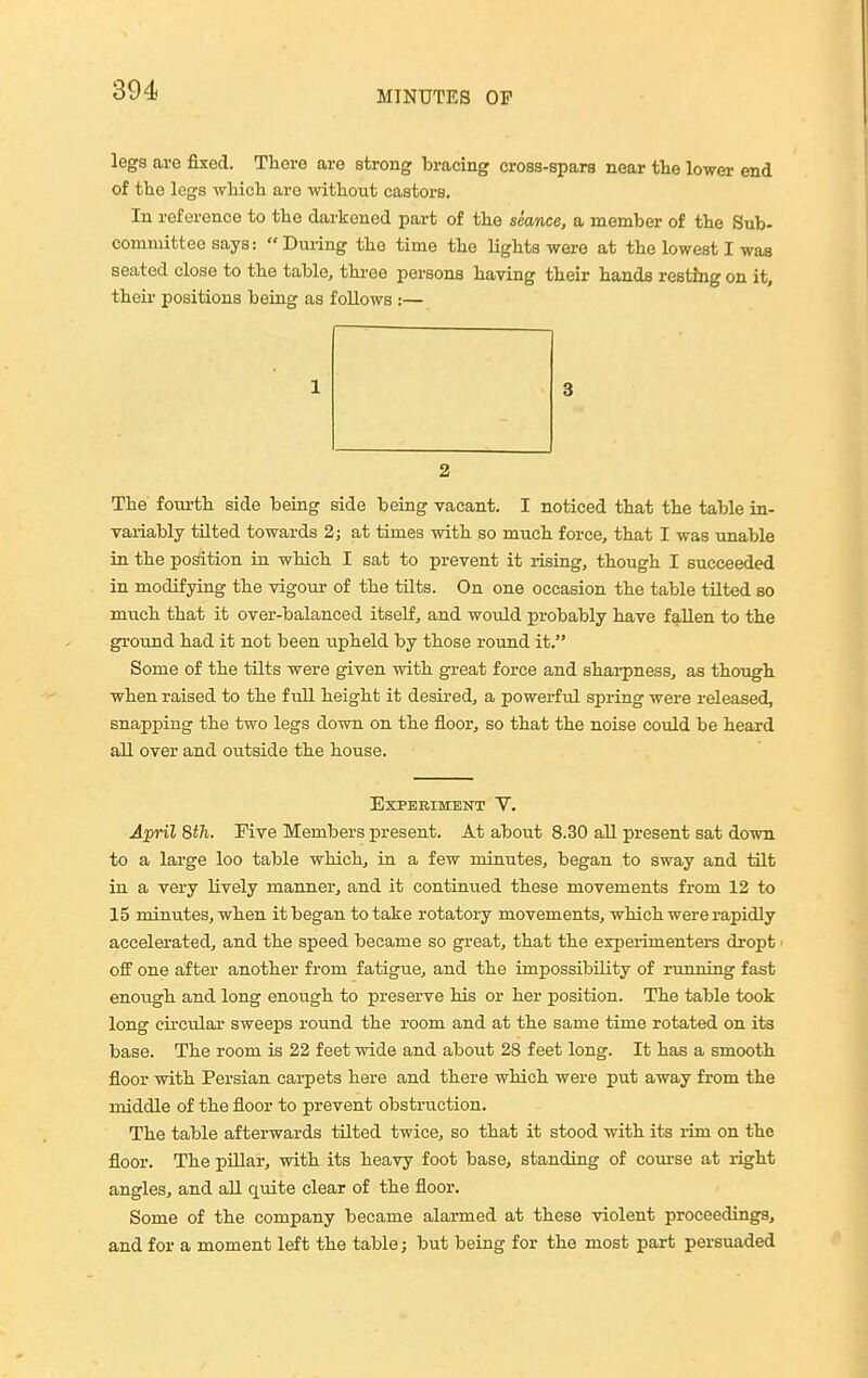 legs aro fixed. There are strong bracing cross-spars near the lower end of the legs which are without castors. In reference to the darkened part of the seance, a member of the Sub- committee says: During the time the lights were at the lowest I was seated close to the table, thi-ee persons having their hands resting on it, their positions being as follows :— The fourth side being side being vacant. I noticed that the table in- variably tilted towards 2; at times with so much force, that I was unable in the position in which I sat to prevent it rising, though I succeeded in modifying the vigom- of the tilts. On one occasion the table tilted so much that it over-balanced itself, and would probably have fallen to the ground had it not been upheld by those round it. Some of the tilts were given with great force and sharpness, as though when raised to the full height it desired, a powerful spring were released, snapping the two legs down on the floor, so that the noise could be heard all over and outside the house. Experiment V. April 8th. Five Members present. At about 8.30 all present sat down to a large loo table which, in a few minutes, began to sway and tilt in a very lively manner, and it continued these movements from 12 to 15 minutes, when it began to take rotatory movements, which were rapidly accelerated, and the speed became so great, that the experimenters dropt off one after another from fatigue, and the impossibility of running fast enough and long enough to preserve his or her position. The table took long circular sweeps round the room and at the same time rotated on its base. The room is 22 feet wide and about 28 feet long. It has a smooth floor with Persian carpets here and there which were put away from the middle of the floor to prevent obstruction. The table afterwards tilted twice, so that it stood with its rim on the floor. The pillar, with its heavy foot base, standing of com-se at i-ight angles, and all quite clear of the floor. Some of the company became alarmed at these violent proceedings, and for a moment left the table; but being for the most part persuaded