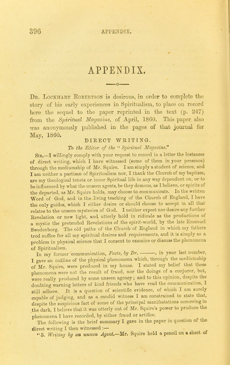 APPENDIX. Db. Lockhart Eobeetson is desirous, in order to complete the story of his early experiences in Spirituahsm, to place on record here the sequel to the paper reprinted in the text (p. 247) from the Spiritual Magazine, of April, 1860. This paper also was anonymously published in the pages of that journal for May, 1860. DIRECT WRITINa. To the Editor of the  Spiritual Magazine. Sir,—I willingly comply with your request to record in a letter the instances of direct writing, which I have witnessed (some of them in your presence) through the mediumship of Mr. Squire. I am simply a student of science, and I am neither a partisan of Spiritualism nor, I thank the Church of my baptism, are my theological tenets or inner Spiritual life in any way dependent on, or to be iniluenced by what the unseen agents, be they demons, as I believe, or spirits of the departed, as Mr. Squire holds, may choose to communicate. In the written Word of God, and in the living teaching of the Church of England, I have the only guides, which I either desire or should choose to accept in all that relates to the unseen mysteries of God. I neither expect nor desire any further Revelation or new light, and utterly hold in ridicule as the productions of a mystic the pretended Revelations of the spirit-world, by the late Emanuel Swedenborg. The old paths of the Church of England in which my fathers trod suffice for all my spiritual desires and requirements, and it is simply as a problem in physical science that I consent to examine or discuss the phenomena of Spiritualism. In my former communication, Facts, by Br. , in your last number, I gave an outline of the physical phenomena which, through the mediumship of Mr. Squire, were produced in my house. I stated my belief that these phenomena were not the result of fraud, nor the doings of a conjurer, but, were really produced by some unseen agency ; and to this opinion, despite the doubting warning letters of kind friends who have read the communication, I still adhere. It is a question of scientific evidence, of which I am surely capable of judging, and as a candid witness I am constrained to state that, despite the suspicious fact of some of the principal manifestations occurring in .the dark, I believe that it was utterly out of Mr. Squire's power to produce the phenomena I have recorded, by either fraud or artifice. The following is the brief summary I gave in the paper in question of the direct writing I then witnessed :— «' 3. Writing by an unseen Agent.—Ms. Squire held a pencil on a eheefc of