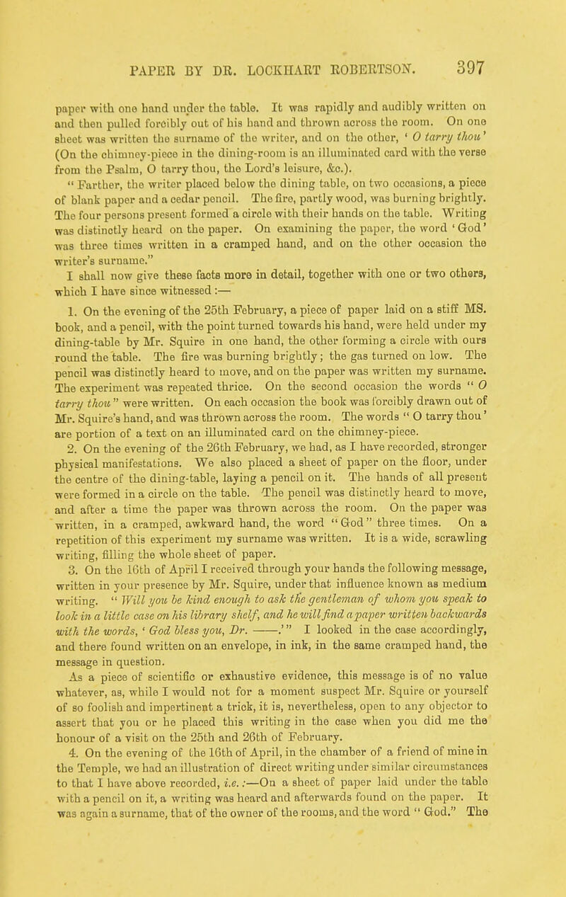 paper with one hand under the table. It was rapidly and audibly written on and then pulled foroibly out of his hand and thrown across the room. On one sheet was written the surname of the writer, and on the other, ' 0 tarry thou' (On the chimnoy-pieoe in the dining-room is an illuminated card with the verse from the Psalm, O tarry thou, the Lord's leisure, &o.).  Farther, the writer placed below the dining table, on two occasions, a piece of blank paper and a cedar pencil. The fire, partly wood, was burning brightly. The four persons present formed a circle with their hands on the table. Writing was distinctly heard on the paper. On examining the paper, the word ' God' was three times written in a cramped hand, and on the other occasion the writer's surname. I shall now give these facts more in detail, together with one or two others, which I have since witnessed :— 1. On the evening of the 25th February, a piece of paper laid on a stiff MS. book, and a pencil, with the point turned towards his hand, were held under my dining-table by Mr. Squire in one hand, the other forming a circle with ours round the table. The fire was burning brightly; the gas turned on low. The pencil was distinctly heard to move, and on the paper was written my surname. The experiment was repeated thrice. On the second occasion the words  0 tarry thou  were written. On each occasion the book was lorcibly drawn out of Mr. Squire's hand, and was thrown across the room. The words  O tarry thou' are portion of a text on an illuminated card on the chimney-piece. 2. On the evening of the 26th February, we had, as I have recorded, stronger physical manifestations. We also placed a sheet of paper on the floor, under the centre of the dining-table, laying a pencil on it. The hands of all present were formed in a circle on the table. The pencil was distinctly heard to move, and after a time the paper was thrown across the room. On the paper was written, in a cramped, awkward hand, the word God three times. On a repetition of this experiment my surname was written. It is a wide, scrawling writing, filling the whole sheet of paper. 3. On the 16th of April I received through your hands the following message, written in your presence by Mr. Squire, under that influence known as medium writing.  Will you be kind enough to ask tlie gentleman of whom you speak to looJc in a little case on his library shelf, and he willfiiid apa'per written backwards with the words, ' God bless you. Dr. .' I looked in the case accordingly, and there found written on an envelope, in ink, in the same cramped hand, the message in question. As a piece of scientific or exhaustive evidence, this message is of no value whatever, as, while I would not for a moment suspect Mr. Squire or yourself of so foolish and impertinent a trick, it is, nevertheless, open to any objector to assert that you or he placed this writing in the case when you did me the honour of a visit on the 25th and 26th of February. 4. On the evening of the 16th of April, in the chamber of a friend of mine in the Temple, we had an illustration of direct writing under similar circumstances to that I have above recorded, i.e.:—On a sheet of paper laid under the table with a pencil on it, a writing was heard and afterwards found on the paper. It was again a surname, that of the owner of the rooms, and the word  God. The