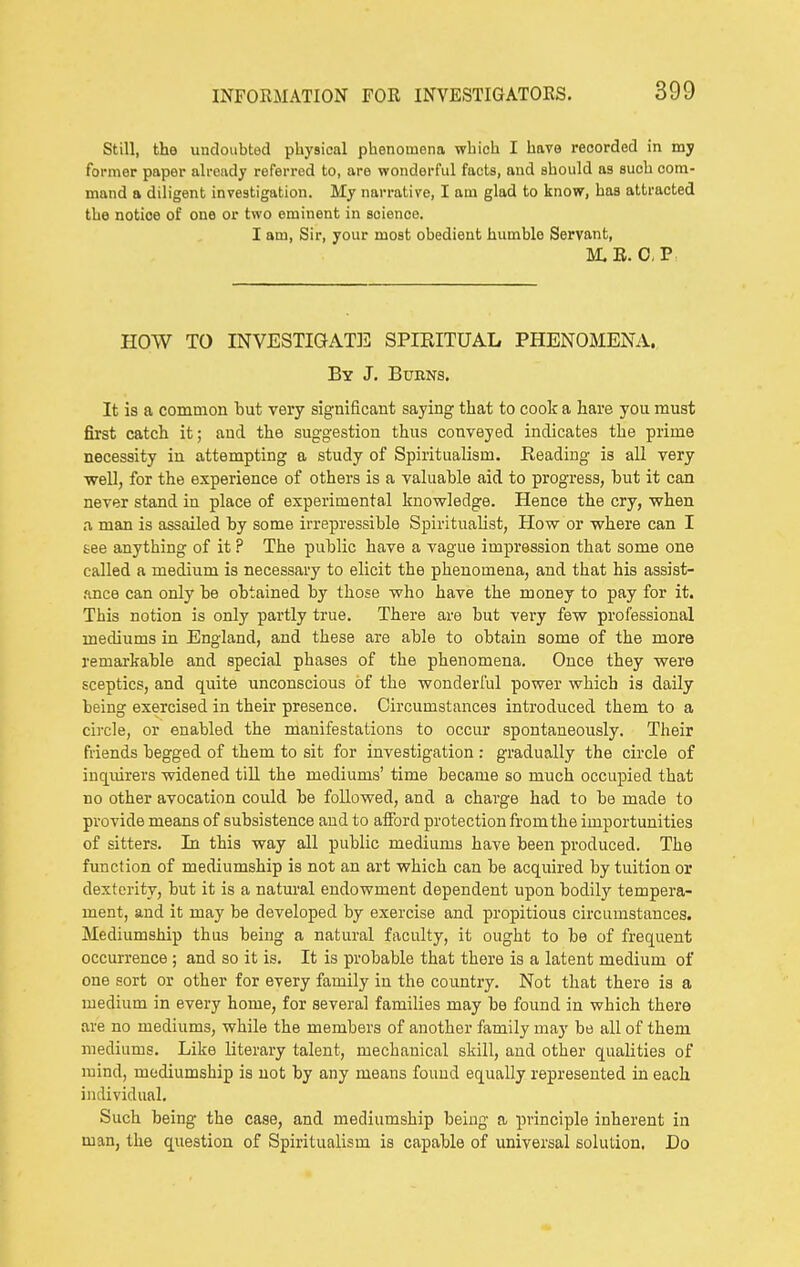 Still, the undoubted physical phenomena which I have recorded in my former paper already referred to, are wonderful facts, and should as such com- mand a diligent investigation. My narrative, I am glad to know, has attracted the notice of one or two eminent in science. I am, Sir, your most obedient humble Servant, M.E. CP. HOW TO INVESTIGAT]3 SPIRITUAL PHENOMENA. By J. Burns. It is a common hut very significant saying that to cook a hare you must first catch it; and the suggestion thus conveyed indicates the prime necessity in attempting a study of Spiritualism. Reading is all very well, for the experience of others is a valuable aid to progress, hut it can never stand in place of experimental knowledge. Hence the cry, when .1 man is assailed by some irrepressible Spiritualist, How or where can I see anything of it ? The public have a vague impression that some one called a medium is necessary to elicit the phenomena, and that his assist- .ince can only be obtained by those who have the money to pay for it. This notion is only partly true. There are but veiy few professional mediums in England, and these are able to obtain some of the more remarkable and special phases of the phenomena. Once they were sceptics, and quite unconscious of the wonderful power which is daily being exercised in their presence. Circumstances introduced them to a circle, or enabled the manifestations to occur spontaneously. Their friends begged of them to sit for investigation : gradually the circle of inquirers widened till the mediums' time became so much occupied that no other avocation coiild be followed, and a charge had to be made to provide means of subsistence and to afford protection fromthe importunities of sitters. In this way all public mediums have been produced. The function of mediumship is not an art which can be acquired by tuition or dexterity, but it is a natm'al endowment dependent upon bodily tempera- ment, and it may be developed by exercise and propitious circumstances. Mediumship thus being a natural faculty, it ought to be of frequent occurrence ; and so it is. It is probable that there is a latent medium of one sort or other for every family in the country. Not that there is a medium in every home, for several families may be found in which there are no mediums, while the members of another family ma}' be all of them mediums. Like literary talent, mechanical skill, and other qualities of mind, mediumship is not by any means found equally represented in each individual. Such being the case, and mediumship being a principle inherent in man, the question of Spiritualism is capable of universal solution. Do