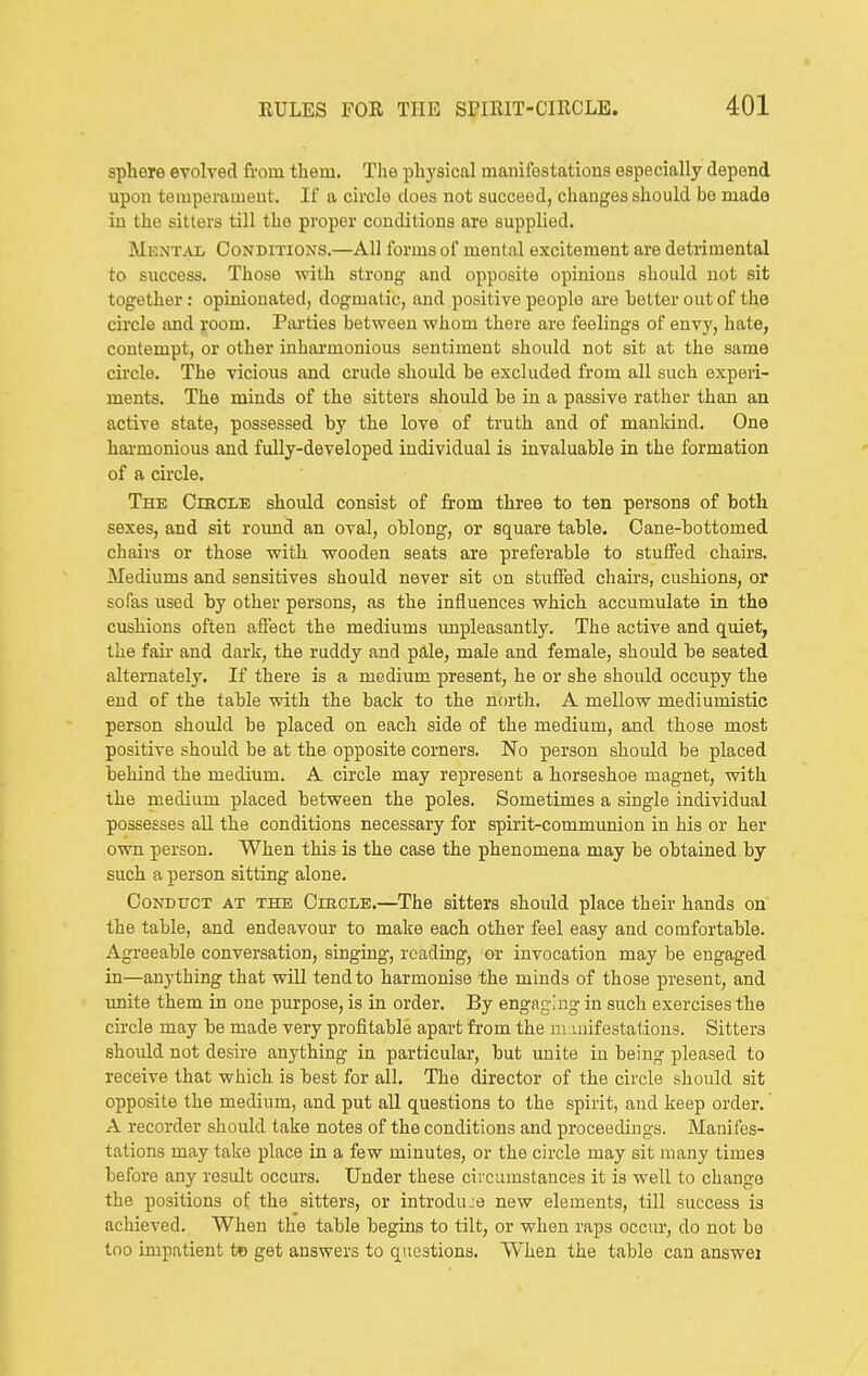 sphere evolved from them. The physical manifestations especially depend upon temperament. If a circle does not succeed, changes should be made in the sitters till the proper conditions are supplied. Mental Conditions.—All forms of mental excitement are detrimental to success. Those with strong and opposite opinions should not sit together; opinionated, dogmatic, and positive people are hetter out of the circle and room. Parties between whom there are feelings of envy, hate, contempt, or other inharmonious sentiment should not sit at the same circle. The vicious and crude should be excluded from all such experi- ments. The minds of the sitters should be in a passive rather than an active state, possessed by the love of truth and of mankind. One harmonious and fully-developed individual is invaluable in the formation of a circle. The Cihcle should consist of from three to ten persons of both sexes, and sit round an oval, oblong, or square table. Oane-bottomed chairs or those with wooden seats are preferable to stuffed chairs. Mediums and sensitives should never sit on stuifed chairs, cushions, or sofas used by other persons, as the influences which accumulate in the cushions often aflect the mediums impleasantly. The active and quiet, the fair and dark, the ruddy and pale, male and female, should be seated alternately. If there is a medium present, he or she should occupy the end of the table with the back to the north. A mellow mediumistic person should be placed on each side of the medium, and those most positive should be at the opposite corners. No person should be placed behind the medium. A cii'cle may represent a horseshoe magnet, with the medium placed between the poles. Sometimes a single individual possesses all the conditions necessary for spirit-communion in his or her own person. When this is the case the phenomena may be obtained by such a person sitting alone. Conduct at the CmcLE.—The sitters should place their hands on the table, and endeavour to make each other feel easy and comfortable. Agreeable conversation, singing, reading, or invocation may be engaged in—anything that will tend to harmonise the minds of those present, and unite them in one purpose, is in order. By engaging in such exercises the circle may be made very profitable apart from the manifestations. Sitters should not desire anything in particular, but unite in being pleased to receive that which is best for all. The director of the circle should sit opposite the medium, and put all questions to the spirit, and keep order. A recorder should take notes of the conditions and proceedings. Manifes- tations may take place in a few minutes, or the circle may sit many times before any result occurs. Under these circumstances it is well to change the positions of the sitters, or introduje new elements, till success is achieved. When the table begins to tilt, or when raps occur, do not be too impatient te get answers to questions. When the table can answei