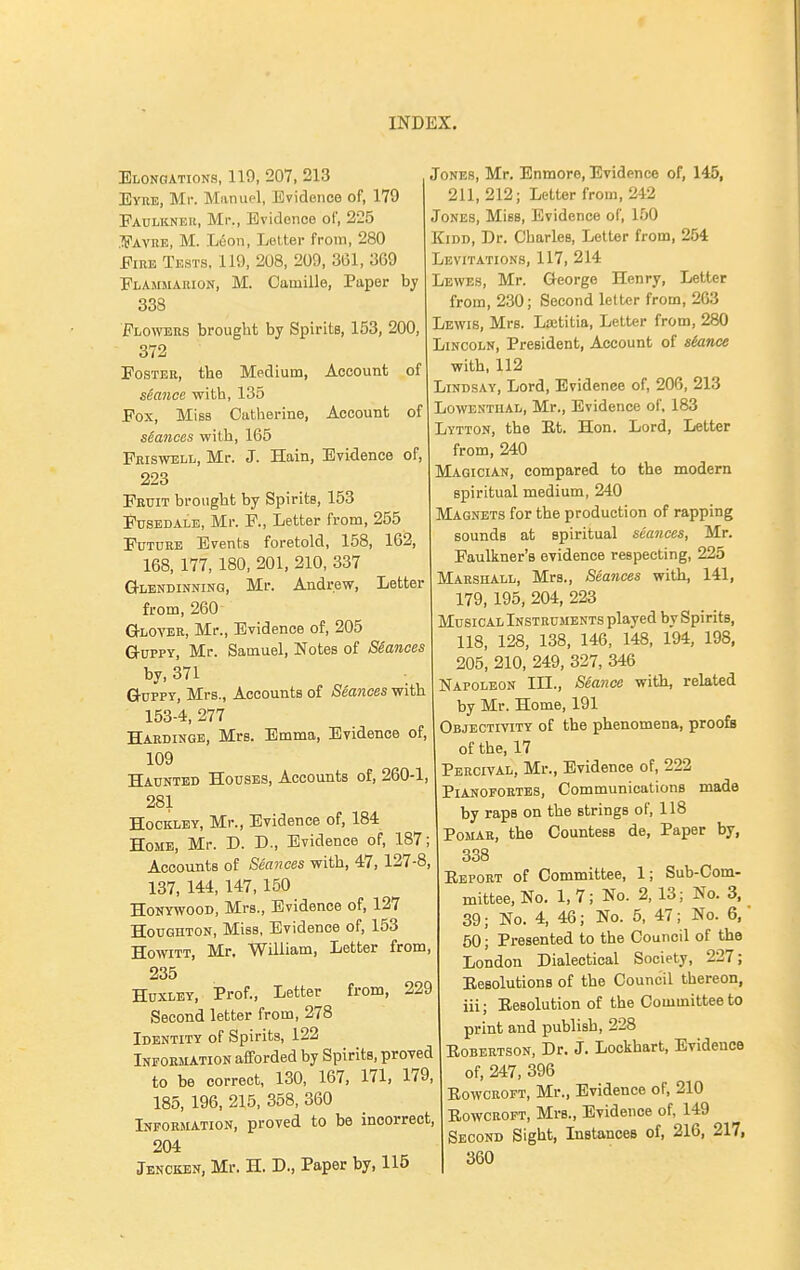 Elongations, 110, 207, 213 Eyke, Mr. Manuel, Evidence of, 179 Paulkneu, Mr., Evideneo of, 225 .■JS'AvnB, M. .L6on, Letter from, 280 Fire Tests. 119, 208, 209, 3(51, 369 Flammahion, M. Camille, Paper by 338 Flowers brought by Spirits, 163, 200, 372 Foster, the Medium, Account of seance with, 135 Fox, Miss Catherine, Account of sSances with, 165 Pbiswell, Mr. J. Hain, Evidence of, 223 Fruit brought by Spirits, 153 Fusedale, Mr. F., Letter from, 255 Future Events foretold, 158, 162, 168, 177, 180, 201, 210, 337 Glendinning, Mr. Andrew, Letter from, 260 Glover, Mr., Evidence of, 205 GuPPY, Mr. Samuel, Notes of SSances by, 371 GuPPT, Mrs., Accounts of Seances with 153-4, 277 Hardingb, Mrs. Emma, Evidence of, 109 Haunted Houses, Accounts of, 260-1, 281 Hockley, Mr., Evidence of, 184 Home, Mr. D. D., Evidence of, 187; Accounts of Seances with, 47, 127-8, 137, 144, 147,150 HoNYWOOD, Mrs., Evidence of, 127 Houghton, Miss, Evidence of, 153 HowiTT, Mr. William, Letter from, 235 Huxley, Prof., Letter from, 229 Second letter from, 278 Identity of Spirits, 122 INFORIUTION afforded by Spirits, proved to be correct, 130, 167, 171, 179, 185, 196, 215, 358, 360 Lnfobmation, proved to be incorrect, 204 Jenckbn, Mr. H. D., Paper by, 115 Jones, Mr. Enmore, Evidence of, 145, 211, 212; Letter from, 242 Jones, Miss, Evidence of, 1.00 KiDD, Dr. Charles, Letter from, 254 Levitations, 117, 214 Lewes, Mr. George Henry, Letter from, 230; Second letter from, 263 Lewis, Mrs. Lastitia, Letter from, 280 Lincoln, President, Account of siance with, 112 Lindsay, Lord, Evidence of, 206, 213 LowENTiiAL, Mr., Evidence of. 183 Lytton, the Et. Hon. Lord, Letter from, 240 Magician, compared to the modern spiritual medium, 240 Magnets for the production of rapping sounds at spiritual seances, Mr. Faulkner's evidence respecting, 225 Marshall, Mrs., Seances with, 141, 179, 195, 204, 223 Musical Instruments played by Spirits, 118, 128, 138, 146, 148, 194, 198, 205, 210, 249, 327, 346 Napoleon III., Seance with, related by Mr. Home, 191 Objectivity of the phenomena, proofs of the, 17 Percival, Mr., Evidence of, 222 Pianofortes, Communications made by raps on the strings of, 118 PoMAR, the Countess de. Paper by, 338 Report of Committee, 1; Sub-Com- mittee, No. 1,7; No. 2, 13; No. 3, 39; No. 4, 46; No. 5, 47; No. 6, 50; Presented to the Council of the London Dialectical Society, 227; Eesolutions of the Council thereon, iii; Besolution of the Committee to print and publish, 228 Eobertson, Dr. J. Lockhart, Evidence of, 247, 396 RowCBOFT, Mr., Evidence of, 210 Eowcroft, Mrs., Evidence of, 149 Second Sight, Instances of, 216, 217, 360