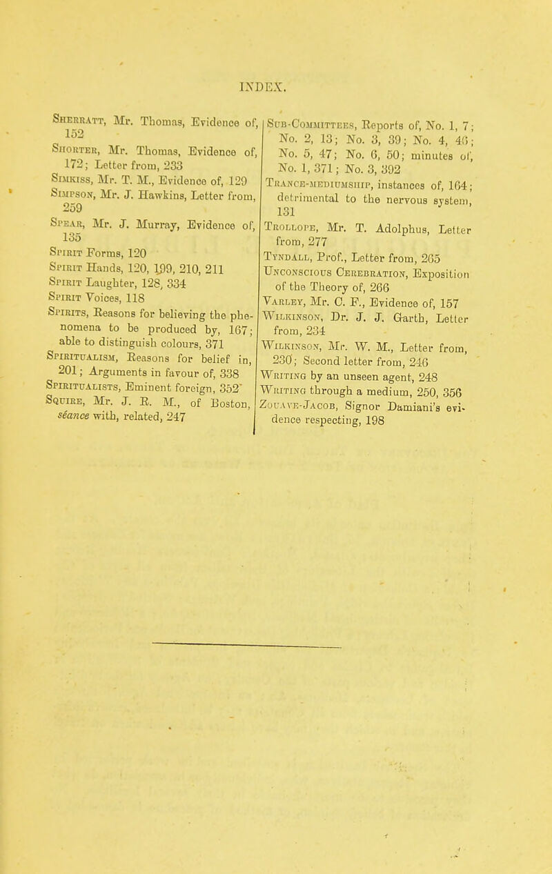 Sheriutt, Mr. Thomas, Evidence of, 152 Shorter, Mr. Thomas, Evidence of, 172; Letter from, 233 SiMKiss, Mr. T. M., Evidence of, 120 Simpson, Mr. J. Hawkins, Letter from, 259 Spear, Mr. J. Murray, Evidence of, 135 Spirit Forms, 120 Spirit Hands, 120, 199, 210, 211 Spirit Laughter, 128, 334 Spirit Voices, 118 Spirits, Eeasons for believing the phe- nomena to be produced by, 167; able to distinguish colours, 371 Spiritualism, Eeasons for belief in, 201; Arguments in favour of, 338 Spiritualists, Eminent foreign, 352 Squire, Mr. J. E. M., of Boston, seance with, related, 247 Sub-Committees, Eeports of, No. 1, 7; No. 2, 13; No. 3, 39; No. 4, 40; No. 5, 47; No. G, 60; minutes of. No. 1, 371; No. 3, 392 Trance-mediumsiiip, instances of, 164; dcti-imental to the nervous system, 131 Trollope, Mr. T. Adolphus, Letter from, 277 Tyndall, Prof., Letter from, 265 Unconscious Cerebration, Exposition of the Theory of, 266 Varley, Mr. C. F., Evidence of, 157 Wilkinson, Dr. J. J. Garth, Letter from, 234 Wilkinson, Mr. W. M., Letter from, 230; Second letter from, 246 Writing by an unseen agent, 248 Whiting through a medium, 250, 356 ZoL-AVE-Jacob, Signor Damiani's evi- dence respecting, 198