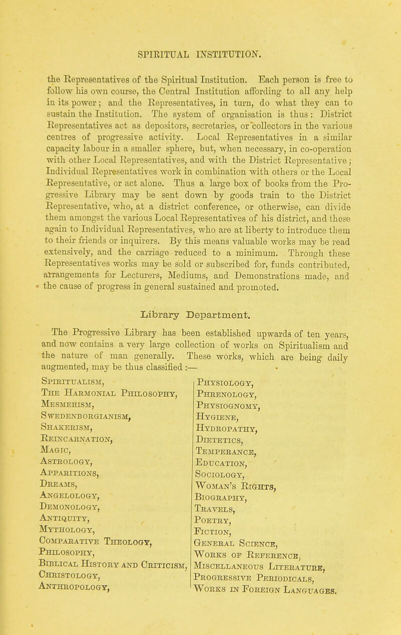 the Representatives of the Spiritual Institution. Each person is free to follow his own course, the Central Institution aftbrding to all any help in its power; and the Representatives, in turn, do what they can to sustain the Institution. The system of organisation is thus: District Representatives act as depositors, secretaries, or collectors in the various centres of progressive activit}'. Local Representatives in a similar capacity labour in a smaller sphere, but, when necessary, in co-operation with other Local Representatives, and with the District Representative; Individual Representatives work in combination with others or the Local Representative, or act alone. Thus a large box of books from the Pro- gi'essive Libraiy may be sent down by goods train to the District Representative, who, at a district conference, or otherwise, can divide them amongst the various Local Representatives of his district, and these again to Individual Representatives, who are at liberty to- introduce them to their friends or inquirers. By this means valuable works may be read extensively, and the carriage reduced to a minimum. Through these Representatives works may be sold or subscribed for, funds contributed, arrangements for Lecturers, Mediums, and Demonstrations made, and f the cause of progress in general sustained and promoted. Library Department. The Progressive Library has been established upwards of ten years, and now contains a very large collection of works on Spiritualism and the nature of man generally. These works, which are being daily augmented, may be thus classified :— Physiology, Phrenology, Physiognomy, Hygiene, Hydbopathy, Dietetics, Tempebance, Education, Sociology, Woman's Rights, BlOGBAPHY, Travels, POETBY, Fiction, General Science, Works oe Reference, Miscellaneous Literature, Progressive Periodicals, , Works in Foreign Languages. Spiritualism, The Habmonial Philosophy, Mesmerism, s wedenb orgianism, Sh^vkerism, Reincarnation, Magic, Astrology, Apparitions, Dreams, Angelology, Demonology, Antiquity, Mythology, Cojipabative Theology, Philosophy, Biblical Histoby and Criticism, Chbistology,