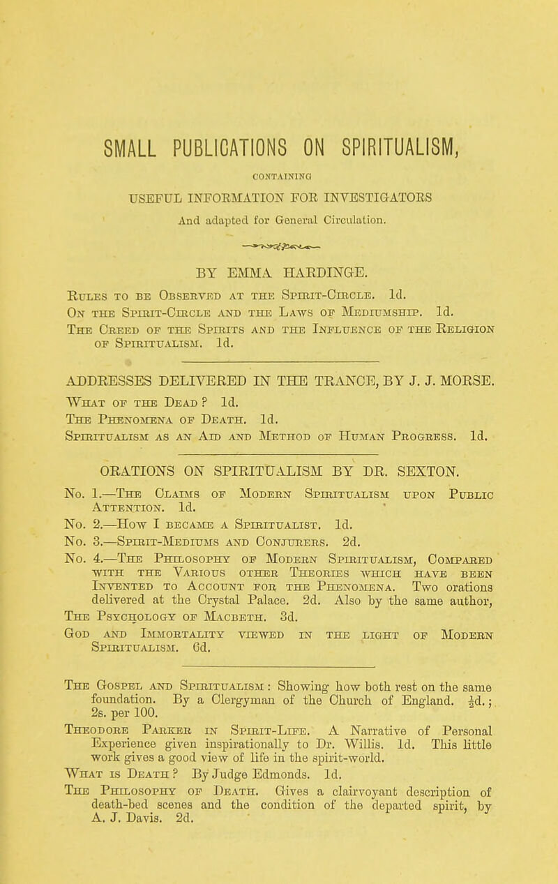 SMALL PUBLICATIONS ON SPIRITUALISIVI, CONTAINING USEFUL INFORMATION FOR INVESTIGATORS And adapted for General Circulation. BY EMMA HAEDINGE. Rules to be Observed at the Spimt-Ciiicle. Id. On the SpiRiT-CracLE and the Laws oe JMeditjmship. Id. The Obeed of the Spirits and the Inelhence of the Religion OF Spiritualism. Id. ADDRESSES DELIVERED IN THE TRANCE, BY J. J. MORSE. What op the Dead ? Id. The Phenomena op Death. Id. SpmiTUAHSM as an Ajd and Method op Human Progress. Id. ORATIONS ON SPIRITUALISM BY DR. SEXTON. No. 1.—The Claims of Modern Spiritualism upon Public Attention. Id. No. 2.—^How I became a Spiritualist. Id. No. 3.—Spirit-Mediums and Conjurers. 2d. No. 4.—The Philosophy op Modern Spiritualism, Compared WITH THE Various other Theories -which have been Invented to Account for the Phenomena. Two orations delivered at the Crystal Palace. 2d. Also by the same author, The Psychology of Macbeth. 3d. God and Immortality viewed in the light of Modern Spiritualism. 6d. The Gospel and Spiritualism : Showing how both rest on the same fomidation. By a Clergyman of the Chm-ch of England, id.; 2s. per 100. Theodore Parker in Spirit-Life. A Narrative of Personal Experience given inspirationally to Dr. Willis. Id. This little work gives a good view of life in the spirit-world. What is Death ? By Judge Edmonds. Id. The Philosophy op Death. Gives a clairvoyant description of death-bed scenes and the condition of the departed spirit, by A. J. Davis. 2d,