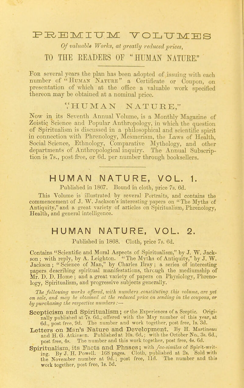 Of valuable WorJcs, at greatly reduced prices, TO TEE EEADERS OF  HUMAN NATURE. PoR several years the plan has been adopted of issuing with each number of Human Nature a Certificate or Coupon, on presentation of which at the olRce a valuable work specified thereon may be obtained at a nominal price. '.'HUMAN NATURE, Now in its Seventh Annual Volume, is a Monthly Magazine of ZoistiQ Science and Popular Anthropology, in which the question of Spiritualism is discussed in a philosophical and scientific spirit in connection with Phrenology, Mesmerism, the Laws of Health, Social Science, Ethnology, Comparative Mythology, and other departments of Anthropological inquiry. The Annual Subscrip- tion is 7s., post fi'ee, or 6d. per number tlu-ough booksellers. HUMAN NATURE, VOL. 1. Published in 1867. Bound in cloth, price 7s. 6d. This Volume is ilkistrated by several Portraits, and contains the commencement of J. W. Jackson's interesting papers on The Myths of Antiquity, and a fjreat variety of articles on Spiritualism, Phrenology, Health, and general intelligence. HUMAN NATURE. VOL. 2. Published in 1868. Cloth, price 7s. 6d. Contains Scientific and Moral Aspects of Spiritualism, by J. W. Jack- son ; with reply, by A. Leighton.  The Myths of Antiquity, by J. W. Jaciison;  Science of Man, by Charles Bray; a series of interesting papers describing spiritual manifestations, through the mediumship of Mr. D. D. Home ; and a great variety of papers on Physiology, Phreno- logy, Spiritualism, and progressive subjects generally. The following works offered, with numbers oonsfituting this volume, are yet on sale, and may be obtained at the reduced price on sending in the coupo7is, or by purchasing the respective numbers :— Scepticism and Spiritualism; or the Esppi-iences of a Sceptic. Origi- nally published at 7s. Qd., offered with the May number of this year, at 6d., post free, 9d. The number and work together, post free, Is. 3d. Letters on Men's Wattire and Development. By H. Martineau and H. G. Atkinson. Published at lOs. 6d.; with the October No.. 3s. 6d., post free, 4s. The number and this work together, post free, 4s. 6d. Spiritualism, its Facts and Phases; with facsimiles of Spirit-writ- ing. By J. H. Powell. 168 pages. Cloth, published at 28. Sold with the November number at 9d.; post free, lid. The number and Ibis work together, post free, Is. 5d.