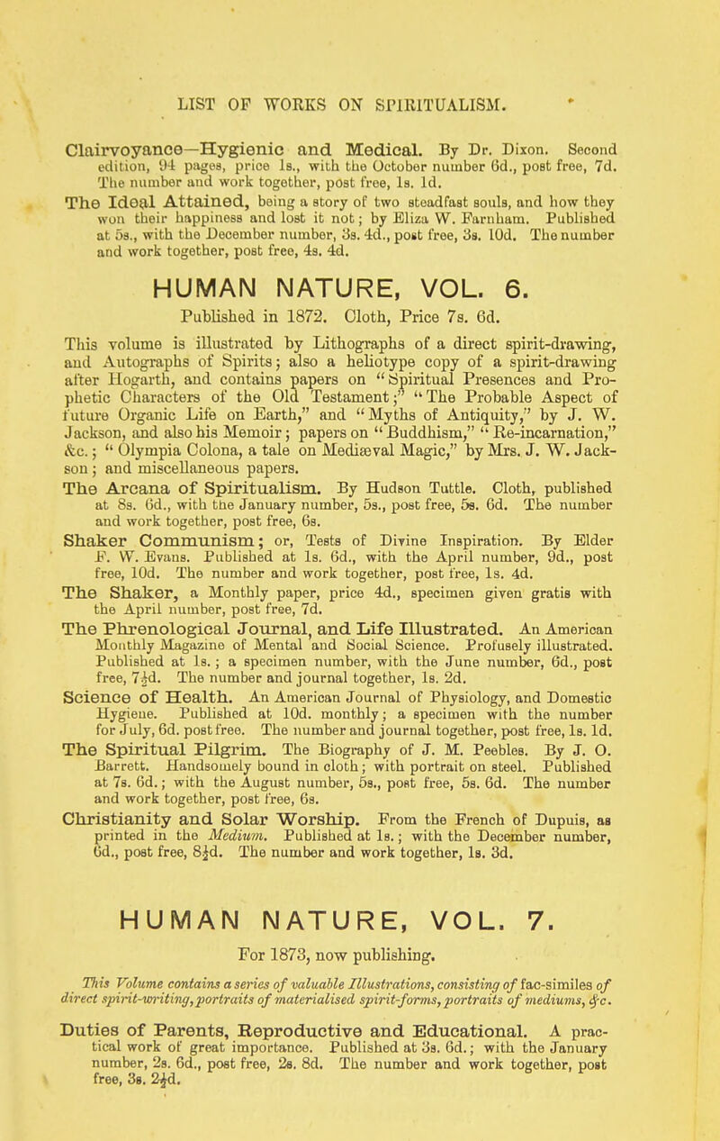 Clairvoyance—Hygienic and Medical. By Dr. Dixon. Second edition, y-i pagea, price Is., with tlie October number 6d., post free, 7d. Tlje number and work together, post free, la. Id. The Ideal Attained, being a story of two steadfast souls, and how they won their happiness and lost it not; by Eliza W. Faruham. Pubhshed at 53., with the December number, 33. 4d., post free, 3a, lOd. The number and work together, post free, 4s. 4d. HUMAN NATURE, VOL. 6. PubUshed in 1872. Oloth, Price 7s. 6d. This volume is illustrated by Lithographs of a direct spirit-drawing, aud Autographs of Spirits; also a heliotype copy of a spirit-drawing after Hogarth, aud contains papers on Spiritual Presences and Pro- phetic Ciiaracters of the Old Testament The Probable Aspect of future Organic Life on Earth, and Myths of Antiquity, by J. W. Jackson, and also bis Memoir; papers on  Buddhism,  Re-incarnation, &c.;  Olympia Colona, a tale on Mediaeval Magic, by Mrs. J. W. Jack- son ; and miscellaneous papers. The Arcana of Spiritualism. By Hudson Tuttle. Cloth, published at 83. 6d., with the January number, 5s., post free, 5s. 6d. The number and work together, post free, 6s. Shaker Communism; or. Tests of Divine Inspiration. By Elder F. W. Evans. Published at Is. 6d., with the April number, 9d., post free, lOd. The number and work together, post free. Is. 4d. The Shaker, a Monthly paper, price 4d., specimen given gratis with the April number, post free, 7d. The Phrenological Journal, and Life Illustrated. An American Monthly Magazine of Mental and Social Science. Profusely illustrated. Published at Is. ; a specimen number, with the June number, 6d., post free, 7^d. The number and journal together, Is. 2d. Science of Health. An American Journal of Physiology, and Domestic Hygiene. Published at lOd. monthly; a specimen with the number for July, 6d. post free. The number and journal together, post free. Is. Id. The Spiritual Pilgrim. The Biography of J. M. Peebles. By J. O. Barrett. Handsomely bound in cloth; with portrait on steel. Published at 7s. 6d.; with the August number, 53., post free, 5s. 6d. The number and work together, post free, Gs. Christianity and Solar Worship. From the French of Dupuis, as printed in the Medium, Published at Is.; with the December number, Gd., post free, S^d. The number and work together, Is. 3d. HUMAN NATURE, VOL. 7. For 1873, now publishing. ITiis Volume contains a series of valuable Illustrations, consisting of fac-similes of direct spirit-writing,portraits of materialised spirit-forms, portraits of ^nediums, ^c. Duties of Parents, Reproductive and Educational. A prac- tical work of great importance. Published at 38. 6d.; with the January number, 28. 6d., post free, 28. 8d. The number and work together, post free, 3b. 2^d.