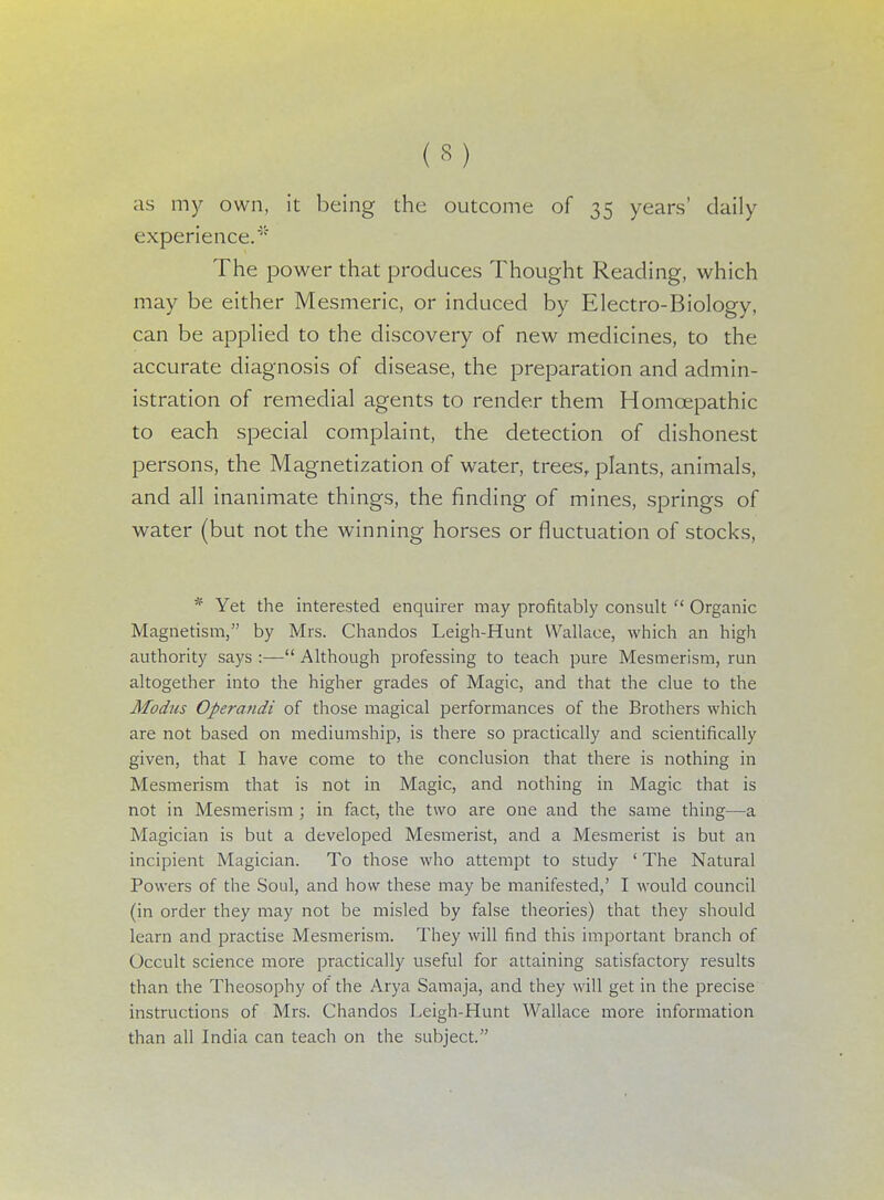 as my own, it being the outcome of 35 years' daily experience/' The power that produces Thought Reading, which may be either Mesmeric, or induced by Electro-Biology, can be applied to the discovery of new medicines, to the accurate diagnosis of disease, the preparation and admin- istration of remedial agents to render them Homcepathic to each special complaint, the detection of dishonest persons, the Magnetization of water, trees, plants, animals, and all inanimate things, the finding of mines, springs of water (but not the winning horses or fluctuation of stocks, * Yet the interested enquirer may profitably consult  Organic Magnetism, by Mrs. Chandos Leigh-Hunt Wallace, which an high authority says :— Although professing to teach pure Mesmerism, run altogether into the higher grades of Magic, and that the clue to the Modus Operandi of those magical performances of the Brothers which are not based on mediumship, is there so practically and scientifically given, that I have come to the conclusion that there is nothing in Mesmerism that is not in Magic, and nothing in Magic that is not in Mesmerism ; in fact, the two are one and the same thing—a Magician is but a developed Mesmerist, and a Mesmerist is but an incipient Magician. To those who attempt to study ' The Natural Powers of the Soul, and how these may be manifested,' I would council (in order they may not be misled by false theories) that they should learn and practise Mesmerism. They will find this important branch of Occult science more practically useful for attaining satisfactory results than the Theosophy of the Arya Samaja, and they will get in the precise instructions of Mrs. Chandos Leigh-Hunt Wallace more information than all India can teach on the subject.