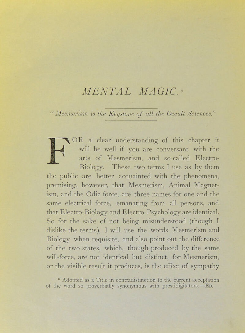 MENTAL MAGIC. Mesmerism is the Keystone of all the Occult Sciences. FOR a clear understanding of this chapter it will be well if you are conversant with the arts of Mesmerism, and so-called Electro- Biology. These two terms I use as by them the public are better acquainted with the phenomena, premising, however, that Mesmerism, Animal Magnet- ism, and the Odic force, are three names for one and the same electrical force, emanating from all persons, and that Electro-Biology and Electro-Psychology are identical. So for the sake of not being misunderstood (though I dislike the terms), I will use the words Mesmerism and Biology when requisite, and also point out the difference of the two states, which, though produced by the same will-force, are not identical but distinct, for Mesmerism, or the visible result it produces, is the effect of sympathy * Adopted as a Title in contradistinction to the current acceptation of the word so proverbially synonymous with prestidigitators.—Ed.