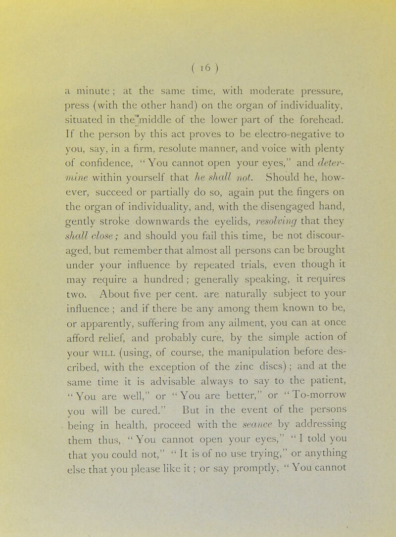 ( >6) a minute ; at the same time, with moderate pressure, press (with the other hand) on the organ of individuality, situated in the'rnicldle of the lower part of the forehead. If the person by this act proves to be electro-negative to you, say, in a firm, resolute manner, and voice with plenty of confidence,  You cannot open your eyes, and deter- mine within yourself that he shall not. Should he, how- ever, succeed or partially do so, again put the fingers on the organ of individuality, and, with the disengaged hand, gently stroke downwards the eyelids, resolving that they shall close; and should you fail this time, be not discour- aged, but remember that almost all persons can be brought under your influence by repeated trials, even though it may require a hundred ; generally speaking, it requires two. About five per cent, are naturally subject to your influence ; and if there be any among them known to be, or apparently, suffering from any ailment, you can at once afford relief, and probably cure, by the simple action of your will (using, of course, the manipulation before des- cribed, with the exception of the zinc discs) ; and at the same time it is advisable always to say to the patient, You are well, or You are better, or To-morrow vou will be cured. But in the event of the persons being in health, proceed with the seance by addressing them thus, You cannot open your eyes, I told you that you could not,  It is of no use trying, or anything else that you please like it ; or say promptly,  You cannot