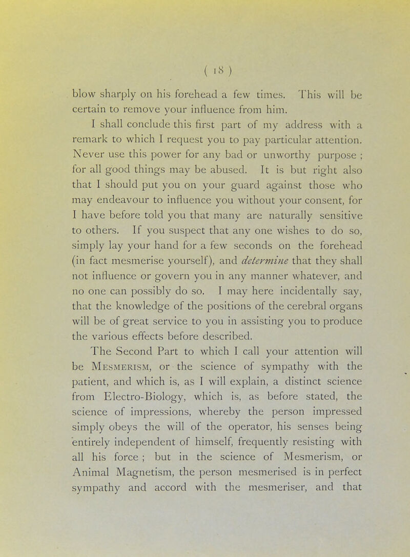 blow sharply on his forehead a few times. 'This will be certain to remove your influence from him. I shall conclude this first part of my address with a remark to which I request you to pay particular attention. Never use this power for any bad or unworthy purpose ; for all good things may be abused. It is but right also that I should put you on your guard against those who may endeavour to influence you without your consent, for I have before told you that many are naturally sensitive to others. If you suspect that any one wishes to do so, simply lay your hand for a few seconds on the forehead (in fact mesmerise yourself), and determine that they shall not influence or govern you in any manner whatever, and no one can possibly do so. I may here incidentally say, that the knowledge of the positions of the cerebral organs will be of great service to you in assisting you to produce the various effects before described. The Second Part to which I call your attention will be Mesmerism, or the science of sympathy with the patient, and which is, as I will explain, a distinct science from Electro-Biology, which is, as before stated, the science of impressions, whereby the person impressed simply obeys the will of the operator, his senses being entirely independent of himself, frequently resisting with all his force ; but in the science of Mesmerism, or Animal Magnetism, the person mesmerised is in perfect sympathy and accord with the mesmeriser, and that