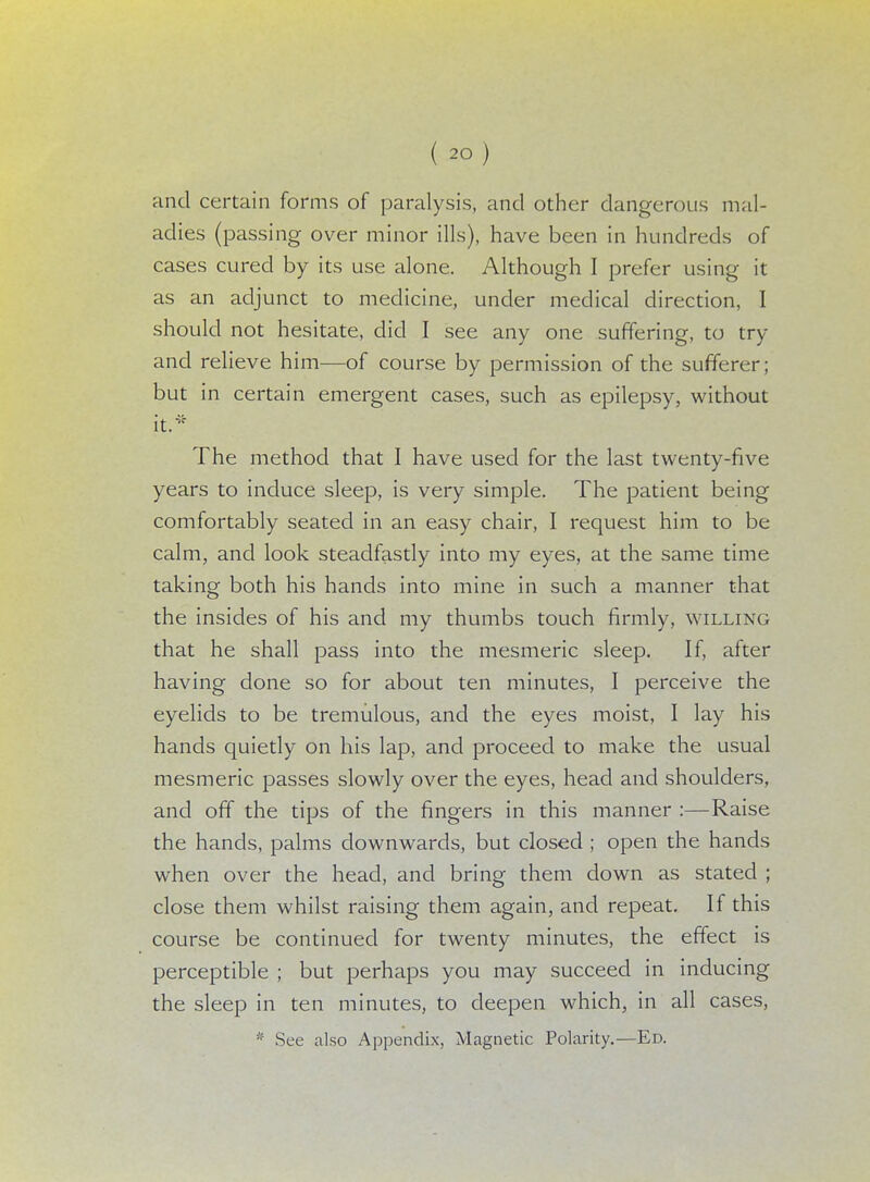 and certain forms of paralysis, and other dangerous mal- adies (passing over minor ills), have been in hundreds of cases cured by its use alone. Although I prefer using it as an adjunct to medicine, under medical direction, I should not hesitate, did I see any one suffering, to try and relieve him—of course by permission of the sufferer; but in certain emergent cases, such as epilepsy, without it* The method that I have used for the last twenty-five years to induce sleep, is very simple. The patient being comfortably seated in an easy chair, I request him to be calm, and look steadfastly into my eyes, at the same time taking both his hands into mine in such a manner that the insides of his and my thumbs touch firmly, willing that he shall pass into the mesmeric sleep. If, after having done so for about ten minutes, I perceive the eyelids to be tremulous, and the eyes moist, I lay his hands quietly on his lap, and proceed to make the usual mesmeric passes slowly over the eyes, head and shoulders, and off the tips of the fingers in this manner :—Raise the hands, palms downwards, but closed ; open the hands when over the head, and bring them down as stated ; close them whilst raising them again, and repeat. If this course be continued for twenty minutes, the effect is perceptible ; but perhaps you may succeed in inducing the sleep in ten minutes, to deepen which, in all cases, lV See also Appendix, Magnetic Polarity.—Ed.