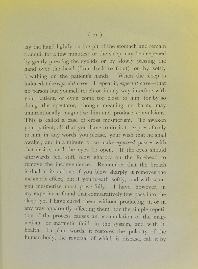 lay the hand lightly on the pit of the stomach and remain tranquil for a few minutes; or the sleep may be deepened by gently pressing the eyelids, or by slowly passing the hand over the head (from back to front), or by softly breathing on the patient's hands. When the sleep is induced, take especial care—I repeat it, especial care—that no person but yourself touch or in any way interfere with your patient, or even come too close to him, for by so doing the spectator, though meaning no harm, may unintentionally magnetise him and produce convulsions. This is called a case of cross mesmerism. To awaken your patient, all that you have to do is to express firmly to him, in any words you please, your wish that he shall awake ; and in a minute or so make upward passes with that desire, until the eyes be open. If the eyes should afterwards feel stiff, blow sharply on the forehead to remove the inconvenience. Remember that the breath is dual in its action ; if you blow sharply it removes the mesmeric effect, but if you breath softly, and with will, you mesmerise most powerfully. I have, however, in my experience found that comparatively few pass into the sleep, yet I have cured them without producing it, or in any way apparently affecting them, for the simple repeti- tion of the process causes an accumulation of the mag- netism, or magnetic fluid, in the system, and with it, health. In plain words, it restores the polarity of the human body, the reversal of which is disease, call it by