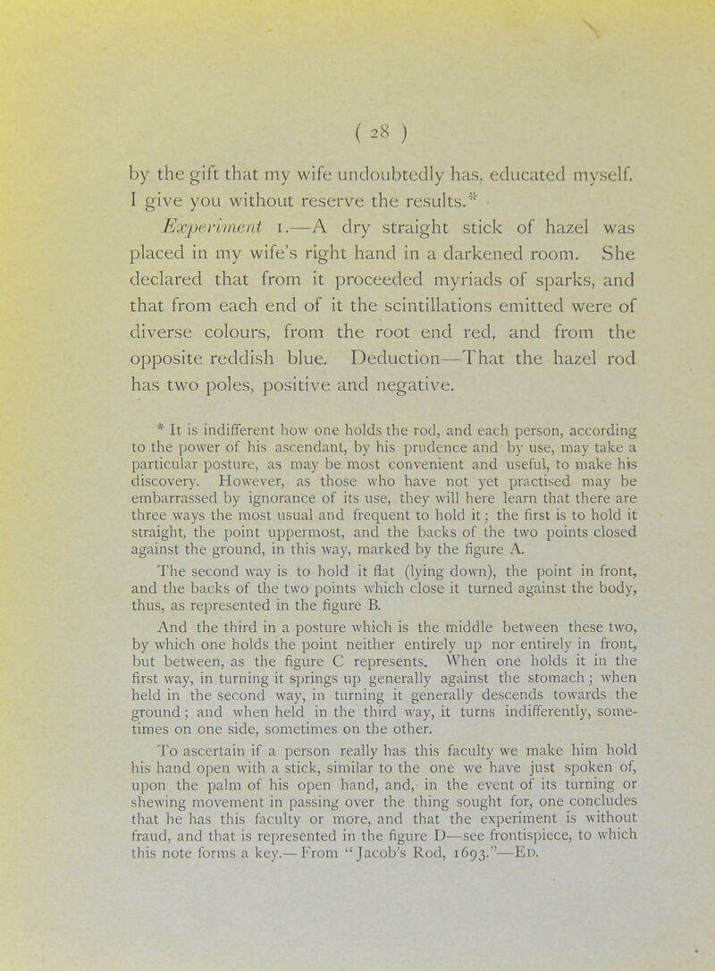 by the gift that my wife undoubtedly has, educated myself. I give you without reserve the results.'5* Experiment i.—A dry straight stick of hazel was placed in my wife's right hand in a darkened room. She declared that from it proceeded myriads of sparks, and that from each end of it the scintillations emitted were of diverse colours, from the root end red, and from the opposite reddish blue. Deduction—That the hazel rod has two poles, positive and negative. * It is indifferent how one holds the rod, and each person, according to the power of his ascendant, by his prudence and by use, may take a particular posture, as may be most convenient and useful, to make his discovery. However, as those who have not yet practised may be embarrassed by ignorance of its use, they will here learn that there are three ways the most usual and frequent to hold it; the first is to hold it straight, the point uppermost, and the backs of the two points closed against the ground, in this way, marked by the figure A. The second way is to hold it flat (lying down), the point in front, and the backs of the two points which close it turned against the body, thus, as represented in the figure B. And the third in a posture which is the middle between these two, by which one holds the point neither entirely up nor entirely in front, but between, as the figure C represents. When one holds it in the first way, in turning it springs up generally against the stomach; when held in the second way, in turning it generally descends towards the ground; and when held in the third way, it turns indifferently, some- times on one side, sometimes on the other. To ascertain if a person really has this faculty we make him hold his hand open with a stick, similar to the one we have just spoken of, upon the palm of his open hand, and, in the event of its turning or shewing movement in passing over the thing sought for, one concludes that he has this faculty or more, and that the experiment is without fraud, and that is represented in the figure D—see frontispiece, to which this note forms a key.— From Jacob's Rod, 1693.—Ed.