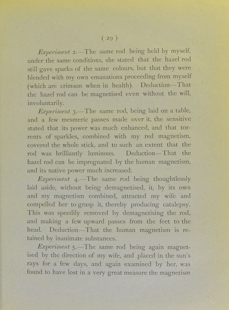 Experiment 2.—The same rod being held by myself, under the same conditions, she stated that the hazel rod still gave sparks of the same colours, but that they were blended with my own emanations proceeding from myself (which are crimson when in health). Deduction—That the hazel rod can be magnetised even without the will, involuntarily. Experiment 3.—The same rod, being laid on a table, and a few mesmeric passes made over it, the sensitive stated that its power was much enhanced, and that tor- rents of sparkles, combined with my red magnetism, covered the whole stick, and to such an extent that the rod was brilliantly luminous. Deduction—That the hazel rod can be impregnated by the human magnetism, and its native power much increased. Experiment 4.—The same rod being thoughtlessly laid aside, without being demagnetised, it, by its own and my magnetism combined, attracted my wife and compelled her to grasp it, thereby producing catalepsy'. This was speedily removed by demagnetising the rod, and making a few upward passes from the feet to the head. Deduction—That the human magnetism is re- tained by inanimate substances. Experiment 5.—The same rod being again magnet- ised by the direction of my wife, and placed in the sun's rays for a few days, and again examined by her, was found to have lost in a very great measure the magnetism