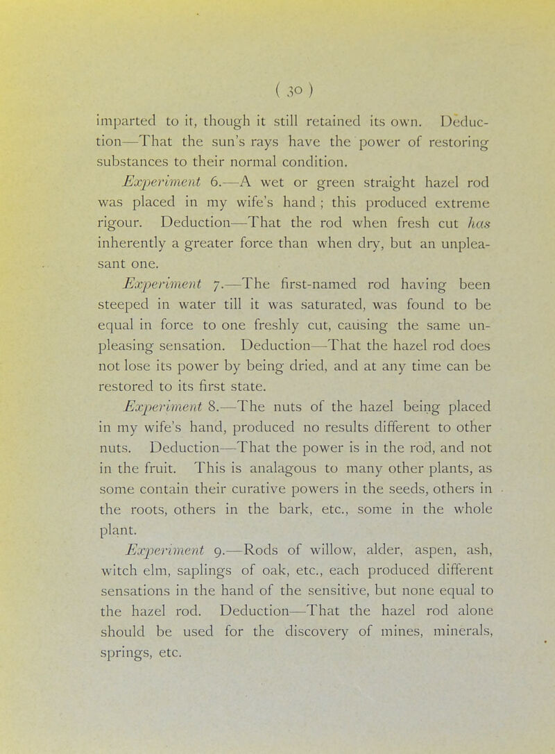 imparted to it, though it still retained its own. Deduc- tion—That the sun's rays have the power of restoring substances to their normal condition. Experiment 6.—A wet or green straight hazel rod was placed in my wife's hand ; this produced extreme rigour. Deduction—That the rod when fresh cut has inherently a greater force than when dry, but an unplea- sant one. Experiment 7.—The first-named rod having been steeped in water till it was saturated, was found to be equal in force to one freshly cut, causing the same un- pleasing sensation. Deduction—That the hazel rod does not lose its power by being dried, and at any time can be restored to its first state. Experiment 8.—The nuts of the hazel being placed in my wife's hand, produced no results different to other nuts. Deduction—That the power is in the rocl, and not in the fruit. This is analagous to many other plants, as some contain their curative powers in the seeds, others in the roots, others in the bark, etc., some in the whole plant. Experiment 9.—Rods of willow, alder, aspen, ash, witch elm, saplings of oak, etc., each produced different sensations in the hand of the sensitive, but none equal to the hazel rocl. Deduction—That the hazel rod alone should be used for the discovery of mines, minerals, springs, etc.