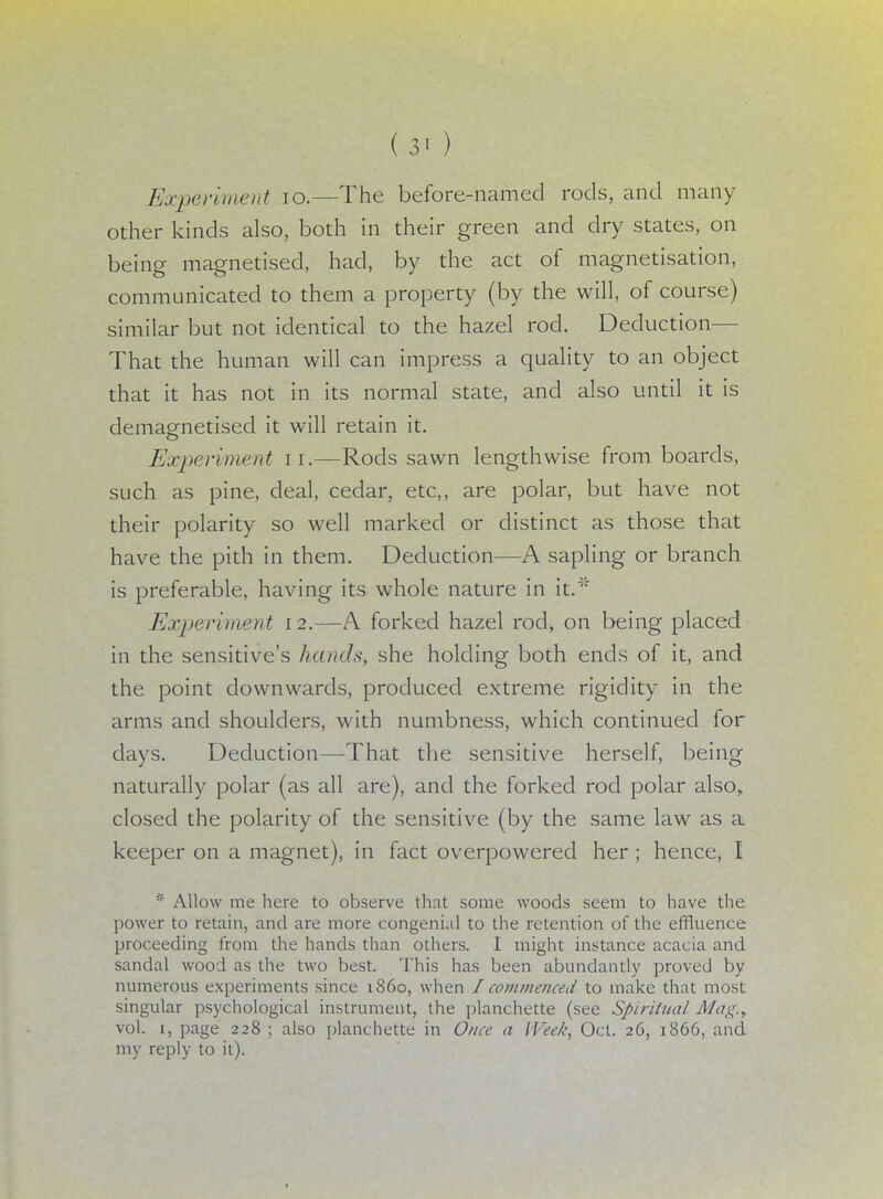 ( 3* ) Experiment 10.—The before-named rods, and many- other kinds also, both in their green and dry states, on being magnetised, had, by the act of magnetisation, communicated to them a property (by the will, of course) similar but not identical to the hazel rod. Deduction— That the human will can impress a quality to an object that it has not in its normal state, and also until it is demagnetised it will retain it. Expert merit n.—Rods sawn lengthwise from boards, such as pine, deal, cedar, etc,, are polar, but have not their polarity so well marked or distinct as those that have the pith in them. Deduction—A sapling or branch is preferable, having its whole nature in it.4'5 Experiment 12.—A forked hazel rod, on being placed in the sensitive's hands, she holding both ends of it, and the point downwards, produced extreme rigidity in the arms and shoulders, with numbness, which continued for days. Deduction—That the sensitive herself, being naturally polar (as all are), and the forked rod polar also, closed the polarity of the sensitive (by the same law as a keeper on a magnet), in fact overpowered her ; hence, I * Allow me here to observe that some woods seem to have the power to retain, and are more congenial to the retention of the effluence proceeding from the hands than others. I might instance acacia and sandal wood as the two best. This has been abundantly proved by numerous experiments since i860, when I commenced to make that most singular psychological instrument, the planchette (see Spiritual Mag.y vol. 1, page 228; also planchette in Once a Week, Oct. 26, 1866, and my reply to it).