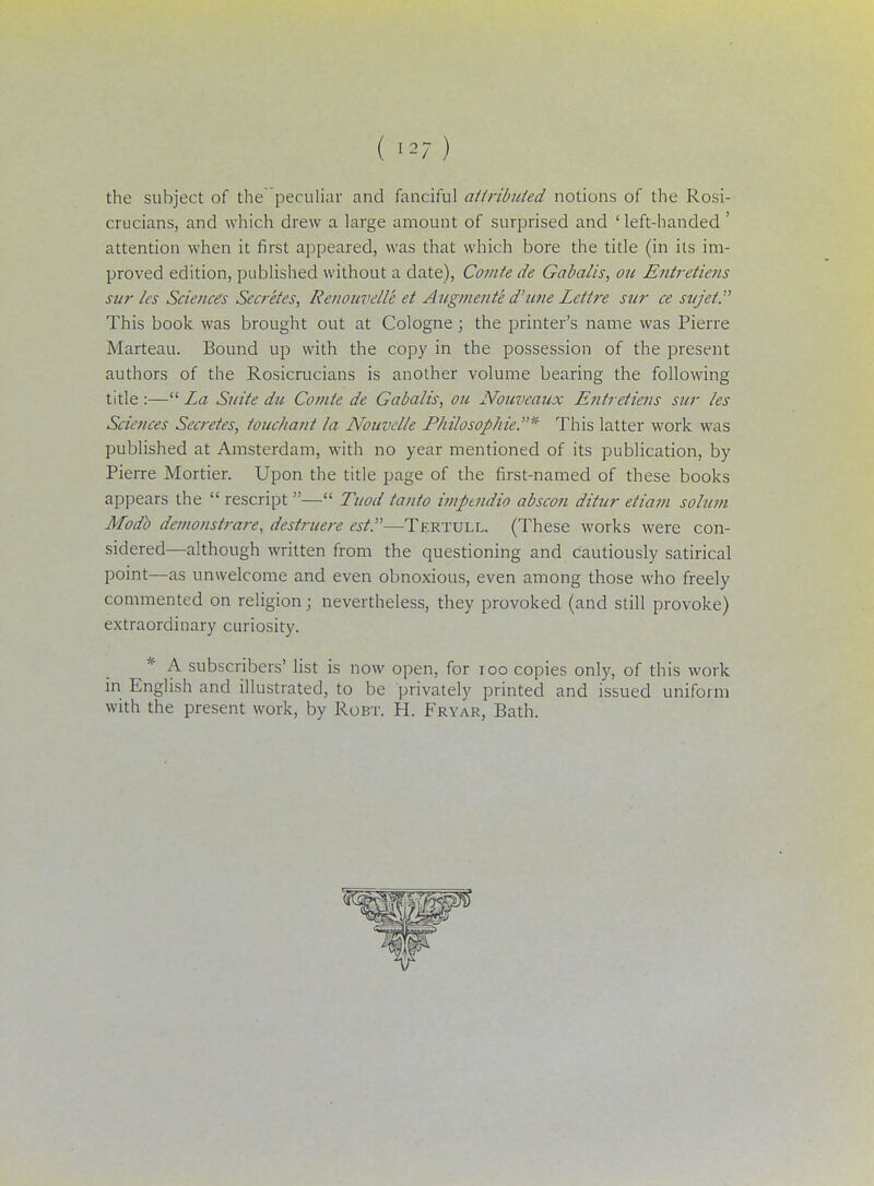 ( the subject of the peculiar and fanciful attributed notions of the Rosi- crucians, and which drew a large amount of surprised and 'left-handed ' attention when it first appeared, was that which bore the title (in its im- proved edition, published without a date), Comte de Gaba/is, ou Entretiens sur les Sciences Secretes, Renouvelle et Augmente d'tine Lettre sar ce sttjet. This book was brought out at Cologne; the printer's name was Pierre Marteau. Bound up with the copy in the possession of the present authors of the Rosicrucians is another volume bearing the following title :— La Suite du Comte de Gabalis, ou Nouveaux Entretiens sur les Sciences Secretes, touchant la Nouvclle Philosophic* This latter work was published at Amsterdam, with no year mentioned of its publication, by Pierre Mortier. Upon the title page of the first-named of these books appears the  rescript — Tuod tanto imptndio abscon ditur etiam solum Modb dcmonstrare, destruere est.—Tertull. (These works were con- sidered—although written from the questioning and cautiously satirical point—as unwelcome and even obnoxious, even among those who freely commented on religion; nevertheless, they provoked (and still provoke) extraordinary curiosity. * A subscribers' list is now open, for 100 copies only, of this work in English and illustrated, to be privately printed and issued uniform with the present work, by Robt. H. Fryar, Bath.