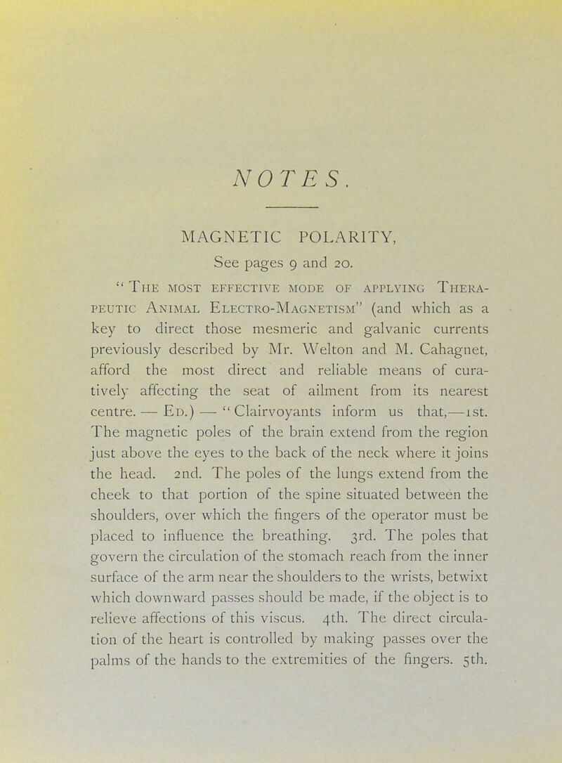NOTES MAGNETIC POLARITY, See pages 9 and 20.  The most effective mode of applying Thera- peutic Animal Electro-Magnetism (and which as a key to direct those mesmeric and galvanic currents previously described by Mr. Welton and M. Cahagnet, afford the most direct and reliable means of cura- tively affecting the seat of ailment from its nearest centre. — Ed.) — Clairvoyants inform us that,—1st. The magnetic poles of the brain extend from the region just above the eyes to the back of the neck where it joins the head. 2nd. The poles of the lungs extend from the cheek to that portion of the spine situated between the shoulders, over which the fingers of the operator must be placed to influence the breathing. 3rd. The poles that govern the circulation of the stomach reach from the inner surface of the arm near the shoulders to the wrists, betwixt which downward passes should be made, if the object is to relieve affections of this viscus. 4th. The direct circula- tion of the heart is controlled by making passes over the palms of the hands to the extremities of the fingers. 5th.