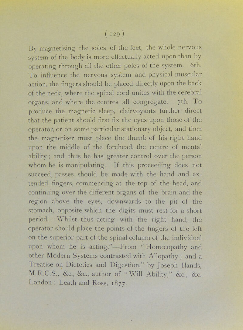 By magnetising the soles of the feet, the whole nervous system of the body is more effectually acted upon than by- operating through all the other poles of the system. 6th. To influence the nervous system and physical muscular action, the fingers should be placed directly upon the back of the neck, where the spinal cord unites with the cerebral organs, and where the centres all congregate. 7th. To produce the magnetic sleep, clairvoyants further direct that the patient should first fix the eyes upon those of the operator, or on some particular stationary object, and then the magnetiser must place the thumb of his right hand upon the middle of the forehead, the centre of mental ability ; and thus he has greater control over the person whom he is manipulating. If this proceeding does not succeed, passes should be made with the hand and ex- tended fingers, commencing at the top of the head, and continuing over the different organs of the brain and the region above the eyes, downwards to the pit of the stomach, opposite which the digits must rest for a short period. Whilst thus acting with the right hand, the operator should place the points of the fingers of the left on the superior part of the spinal column of the individual upon whom he is acting.—From  Homoeopathy and other Modern Systems contrasted with Allopathy ; and a Treatise on Dietetics and Digestion, by Joseph Hands, M.R.C.S., &c, &c, author of Will Ability, &c„ &c. London: Leath and Ross, 1877.