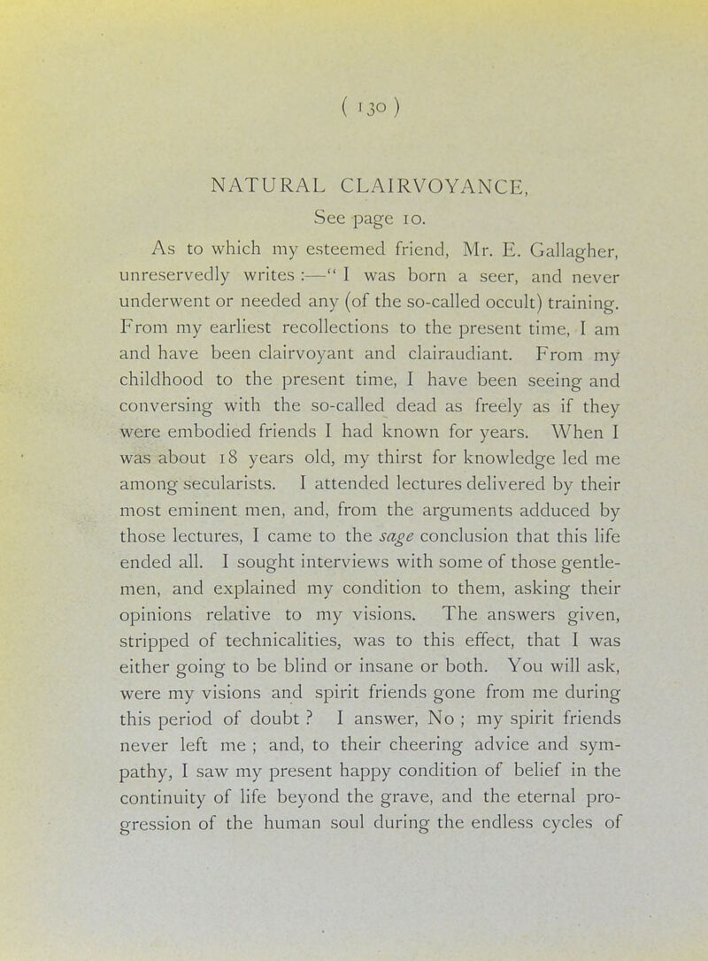 NATURAL CLAIRVOYANCE, See page 10. As to which my esteemed friend, Mr. E. Gallagher, unreservedly writes :— I was born a seer, and never underwent or needed any (of the so-called occult) training. From my earliest recollections to the present time, I am and have been clairvoyant and clairaudiant. From my childhood to the present time, I have been seeing and conversing with the so-called dead as freely as if they were embodied friends I had known for years. When I was about 18 years old, my thirst for knowledge led me among secularists. I attended lectures delivered by their most eminent men, and, from the arguments adduced by those lectures, I came to the sage conclusion that this life ended all. I sought interviews with some of those gentle- men, and explained my condition to them, asking their opinions relative to my visions. The answers given, stripped of technicalities, was to this effect, that I was either going to be blind or insane or both. You will ask, were my visions and spirit friends gone from me during this period of doubt ? I answer, No ; my spirit friends never left me ; and, to their cheering advice and sym- pathy, I saw my present happy condition of belief in the continuity of life beyond the grave, and the eternal pro- gression of the human soul during the endless cycles of