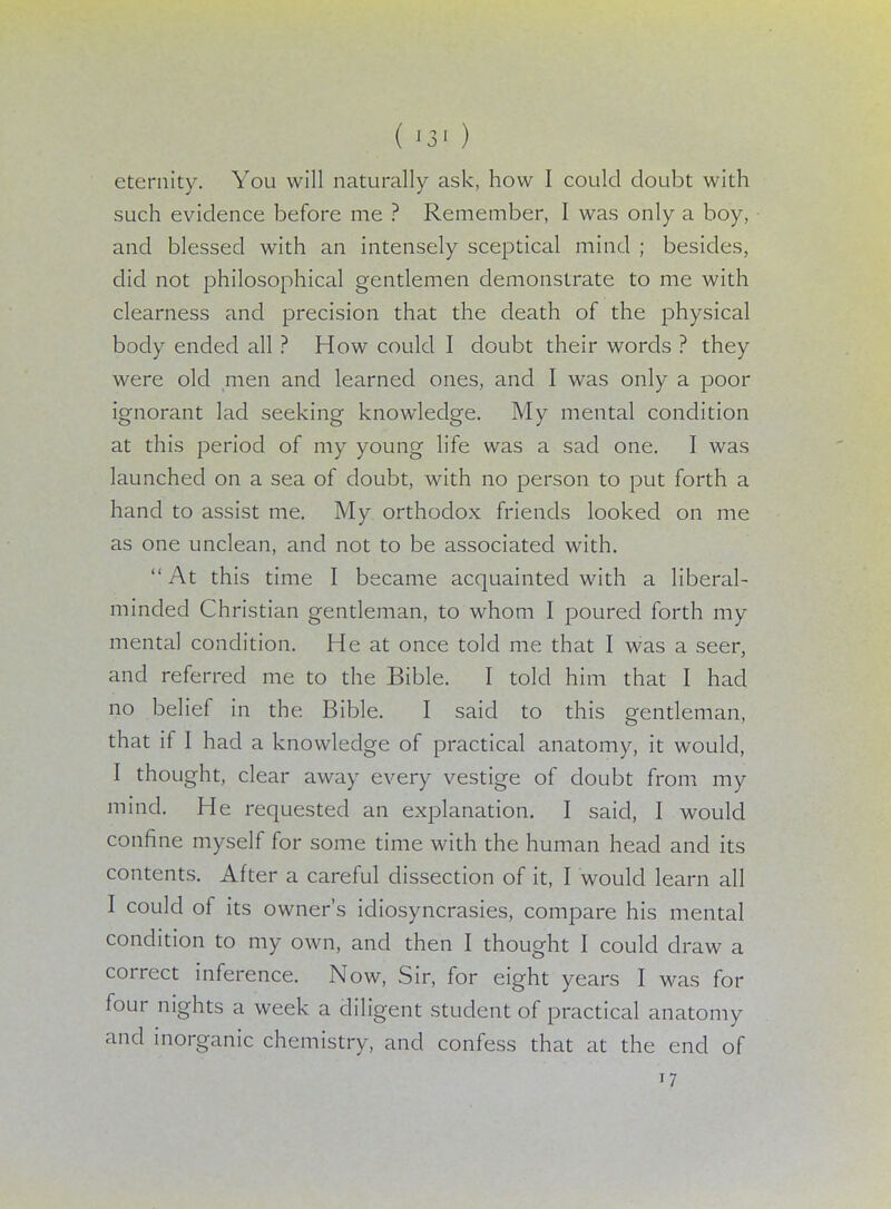 ( '3< ) eternity. You will naturally ask, how I could doubt with such evidence before me ? Remember, I was only a boy, and blessed with an intensely sceptical mind ; besides, did not philosophical gentlemen demonstrate to me with clearness and precision that the death of the physical body ended all ? How could I doubt their words ? they were old men and learned ones, and I was only a poor ignorant lad seeking knowledge. My mental condition at this period of my young life was a sad one. I was launched on a sea of doubt, with no person to put forth a hand to assist me. My orthodox friends looked on me as one unclean, and not to be associated with. At this time I became acquainted with a liberal- minded Christian gentleman, to whom I poured forth my mental condition. He at once told me that I was a seer, and referred me to the Bible. I told him that I had no belief in the Bible. I said to this gentleman, that if I had a knowledge of practical anatomy, it would, I thought, clear away every vestige of doubt from my mind. He requested an explanation. I said, I would confine myself for some time with the human head and its contents. After a careful dissection of it, I would learn all I could of its owner's idiosyncrasies, compare his mental condition to my own, and then I thought I could draw a correct inference. Now, Sir, for eight years I was for four nights a week a diligent student of practical anatomy and inorganic chemistry, and confess that at the end of 17