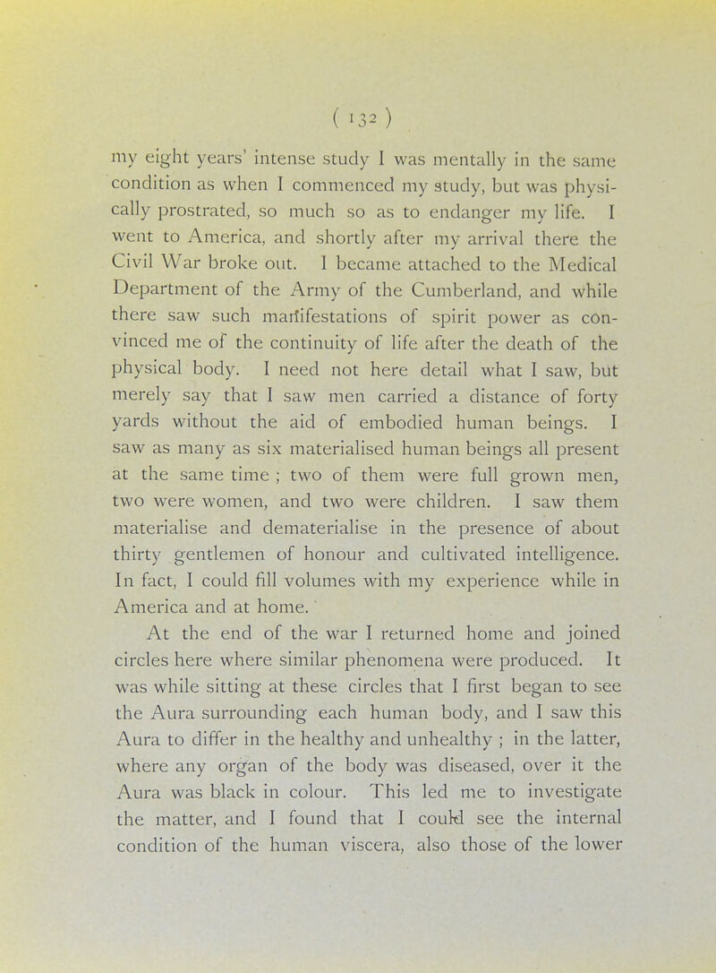 my eight years' intense study I was mentally in the same condition as when I commenced my study, but was physi- cally prostrated, so much so as to endanger my life. I went to America, and shortly after my arrival there the Civil War broke out. I became attached to the Medical Department of the Army of the Cumberland, and while there saw such mariifestations of spirit power as con- vinced me of the continuity of life after the death of the physical body. I need not here detail what I saw, but merely say that I saw men carried a distance of forty yards without the aid of embodied human beings. I saw as many as six materialised human beings all present at the same time ; two of them were full grown men, two were women, and two were children. I saw them materialise and dematerialise in the presence of about thirty gentlemen of honour and cultivated intelligence. In fact, I could fill volumes with my experience while in America and at home.' At the end of the war I returned home and joined circles here where similar phenomena were produced. It was while sitting at these circles that I first began to see the Aura surrounding each human body, and I saw this Aura to differ in the healthy and unhealthy ; in the latter, where any organ of the body was diseased, over it the Aura was black in colour. This led me to investigate the matter, and I found that I couH see the internal condition of the human viscera, also those of the lower