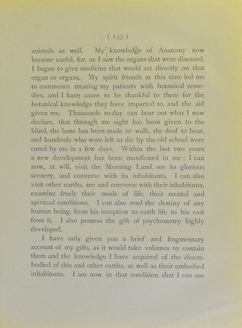 ( m) animals as well. My knowledge of Anatomy now became useful, for, as I saw the organs that were diseased, I began to give medicine that would act directly on that organ or organs. My spirit friends at this time led me to commence treating my patients with botanical reme- dies, and I have cause to be thankful to them for the botanical knowledge they have imparted to, and the aid given me. Thousands to-day can bear out what I now declare, that through me sight has been given to the blind, the lame has been made to walk, the deaf to hear, and hundreds who were left to die by the old school were cured by me in a few days. Within the last two years a new development has been manifested in me ; I can now, at will, visit the Morning Land, see its glorious scenery, and converse with its inhabitants. I can also visit other earths, see and converse with their inhabitants, examine freely their mode of life, their mental and spiritual conditions. I can also read the destiny of any human being, from his inception to earth life to his exit from it. I also possess the gift of psychometry highly developed. I have only given you a brief and fragmentary account of my gifts, as it would take volumes to contain them and the knowledge I have acquired of the disem- bodied of this and other earths, as well as their embodied inhabitants. I am now in that condition that I can see