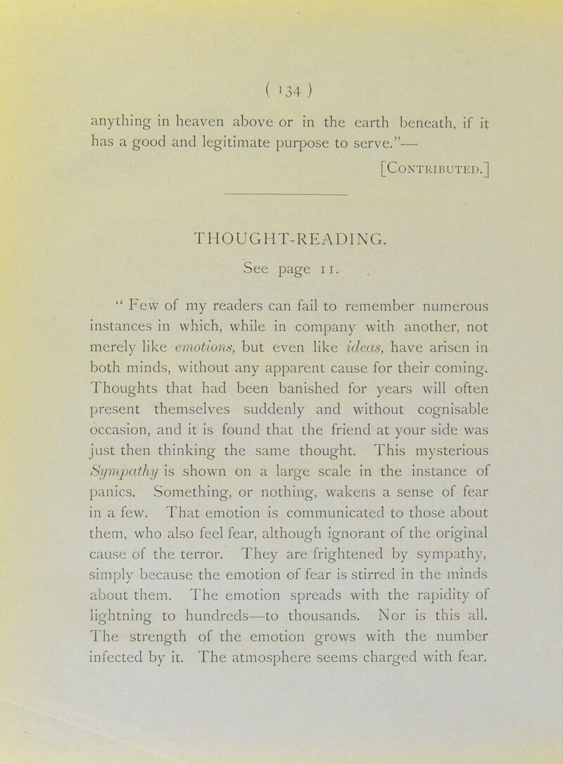 ( -34) anything in heaven above or in the earth beneath, if it has a good and legitimate purpose to serve.— [Contributed.] THOUGHT-READING. See page 11.  Few of my readers can fail to remember numerous instances in which, while in company with another, not merely like emotions, but even like ideas, have arisen in both minds, without any apparent cause for their coming. Thoughts that had been banished for years will often present themselves suddenly and without cognisable occasion, and it is found that the friend at your side was just then thinking the same thought. This mysterious Sympathy is shown on a large scale in the instance of panics. Something, or nothing, wakens a sense of fear in a few. That emotion is communicated to those about them, who also feel fear, although ignorant of the original cause of the terror. They are frightened by sympathy, simply because the emotion of fear is stirred in the minds about them. The emotion spreads with the rapidity of lightning to hundreds—to thousands. Nor is this all. The strength of the emotion grows with the number infected by it. The atmosphere seems charged with fear.