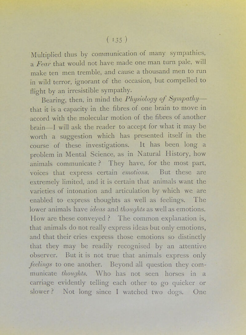 Multiplied thus by communication of many sympathies, a Fear that would not have made one man turn pale, will make ten men tremble, and cause a thousand men to run in wild terror, ignorant of the occasion, but compelled to flight by an irresistible sympathy. Bearing, then, in mind the Physiology of Sympathy— that it is a capacity in the fibres of one brain to move in accord with the molecular motion of the fibres of another brain—I will ask the reader to accept for what it may be worth a suggestion which has presented itself in the course of these investigations. It has been long a problem in Mental Science, as in Natural History, how animals communicate ? They have, for the most part, voices that express certain emotions. But these are extremely limited, and it is certain that animals want the varieties of intonation and articulation by which we are enabled to express thoughts as well as feelings. The lower animals have ideas and thoughts as well as emotions. How are these conveyed ? The common explanation is, that animals do not really express ideas but only emotions, and that their cries express those emotions so distinctly that they may be readily recognised by an attentive observer. But it is not true that animals express only feelings to one another. Beyond all question they com- municate thoughts. Who has not seen horses in a carriage evidently telling each other to go quicker or slower ? Not long since I watched two dogs. One