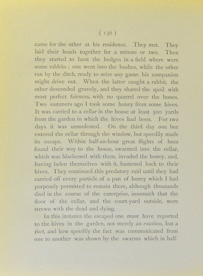 came for the other at his residence. They met. They laid their heads together for a minute or two. Then they started to hunt the hedges in a field where were some rabbits ; one went into the bushes, while the other ran by the ditch, ready to seize any game his companion might drive out. When the latter caught a rabbit, the other descended gravely, and they shared the spoil with most perfect fairness, with no quarrel over the bones. Two summers ago I took some honey from some hives. It was carried to a cellar in the house at least 500 yards from the garden in which the hives had been. For two days it was unmolested. On the third day one bee entered the cellar through the window, but speedily made its escape. Within half-an-hour great flights of bees found their way to the house, swarmed into the cellar, which was blackened with them, invaded the honey, and, having laden themselves with it, hastened back to their hives. They continued this predatory raid until they had carried off every particle of a pan of honey which I had purposely permitted to remain there, although thousands died in the course of the enterprise, insomuch that the floor of the cellar, and the court-yard outside, were strewn with the dead and dying. In this instance the escaped one must have reported to the hives in the garden, not merely an emotion, but a fact, and how speedily the fact was communicated from one to another was shown by the swarms which in half-