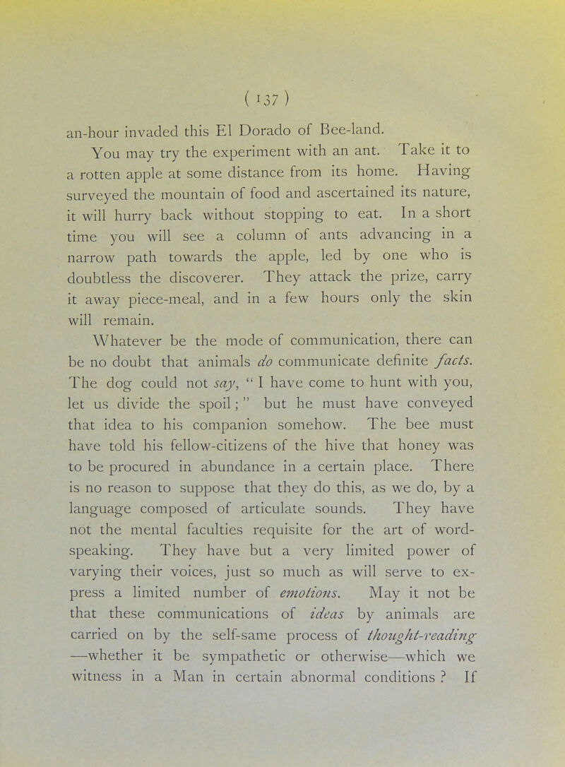 an-hour invaded this El Dorado of Bee-land. You may try the experiment with an ant. Take it to a rotten apple at some distance from its home. Having surveyed the mountain of food and ascertained its nature, it will hurry back without stopping to eat. In a short time you will see a column of ants advancing in a narrow path towards the apple, led by one who is doubtless the discoverer. They attack the prize, carry it away piece-meal, and in a few hours only the skin will remain. Whatever be the mode of communication, there can be no doubt that animals do communicate definite facts. The clog could not say,  I have come to hunt with you, let us divide the spoil;  but he must have conveyed that idea to his companion somehow. The bee must have told his fellow-citizens of the hive that honey was to be procured in abundance in a certain place. There is no reason to suppose that they do this, as we do, by a language composed of articulate sounds. They have not the mental faculties requisite for the art of word- speaking. They have but a very limited power of varying their voices, just so much as will serve to ex- press a limited number of emotions. May it not be that these communications of ideas by animals are carried on by the self-same process of thought-reading —whether it be sympathetic or otherwise—which we witness in a Man in certain abnormal conditions ? If