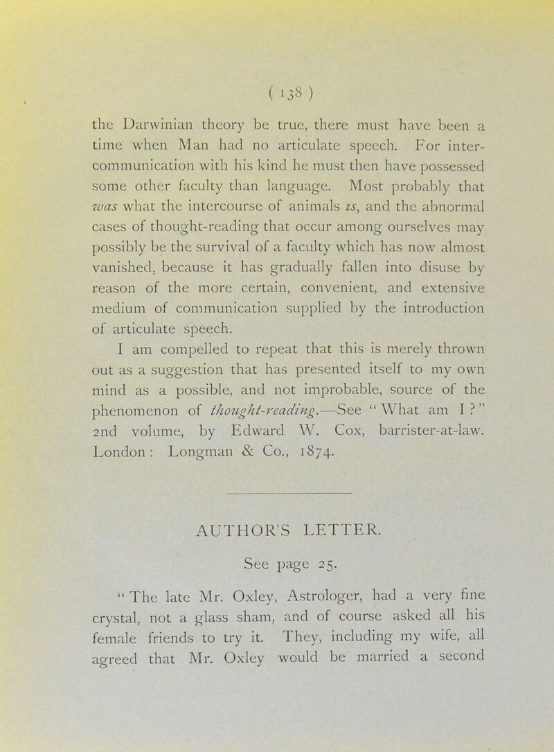 the Darwinian theory be true, there must have been a time when Man had no articulate speech. For inter- communication with his kind he must then have possessed some other faculty than language. Most probably that was what the intercourse of animals is, and the abnormal cases of thought-reading that occur among ourselves may possibly be the survival of a faculty which has now almost vanished, because it has gradually fallen into disuse by reason of the more certain, convenient, and extensive medium of communication supplied by the introduction of articulate speech. I am compelled to repeat that this is merely thrown out as a suggestion that has presented itself to my own mind as a possible, and not improbable, source of the phenomenon of thought-reading,—See  What am I ?  2nd volume, by Edward W. Cox, barrister-at-law. London: Longman & Co., 1874. AUTHOR'S LETTER. See page 25.  The late Mr. Oxley, Astrologer, had a very fine crystal, not a glass sham, and of course asked all his female friends to try it. They, including my wife, all agreed that Mr. Oxley would be married a second