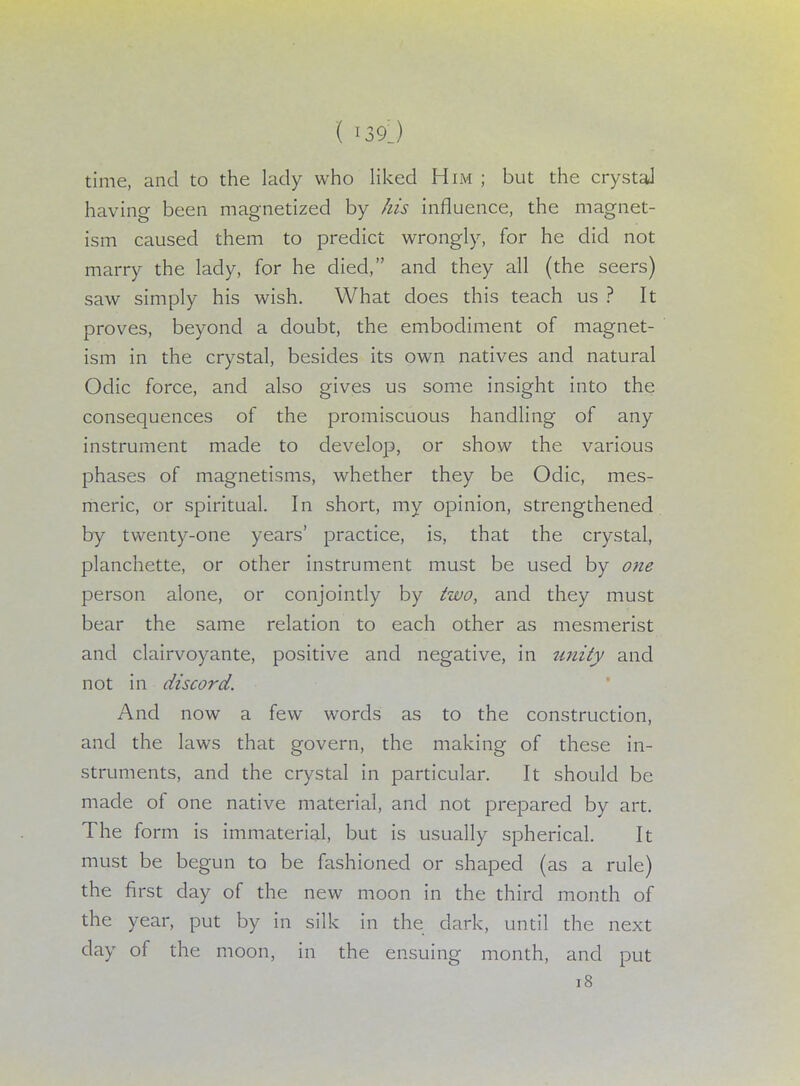 time, and to the lady who liked Him ; but the crystal having been magnetized by his influence, the magnet- ism caused them to predict wrongly, for he did not marry the lady, for he died, and they all (the seers) saw simply his wish. What does this teach us ? It proves, beyond a doubt, the embodiment of magnet- ism in the crystal, besides its own natives and natural Odic force, and also gives us some insight into the consequences of the promiscuous handling of any instrument made to develop, or show the various phases of magnetisms, whether they be Odic, mes- meric, or spiritual. In short, my opinion, strengthened by twenty-one years' practice, is, that the crystal, planchette, or other instrument must be used by one person alone, or conjointly by two, and they must bear the same relation to each other as mesmerist and clairvoyante, positive and negative, in unity and not in discord. And now a few words as to the construction, and the laws that govern, the making of these in- struments, and the crystal in particular. It should be made of one native material, and not prepared by art. The form is immaterial, but is usually spherical. It must be begun to be fashioned or shaped (as a rule) the first day of the new moon in the third month of the year, put by in silk in the dark, until the next clay of the moon, in the ensuing month, and put 18