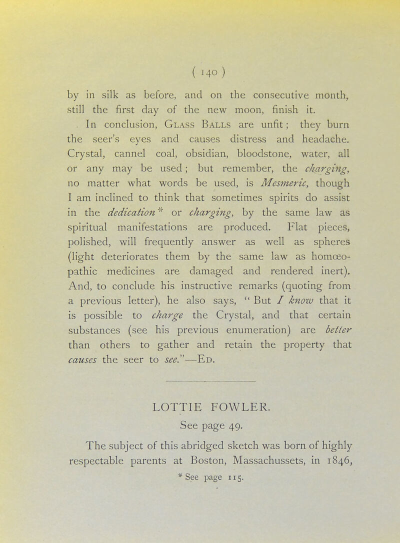 ( J4Q ) by in silk as before, and on the consecutive month, still the first day of the new moon, finish it. In conclusion, Glass Balls are unfit; they burn the seer's eyes and causes distress and headache. Crystal, cannel coal, obsidian, bloodstone, water, all or any may be used; but remember, the charging, no matter what words be used, is Mesmeric, though I am inclined to think that sometimes spirits do assist in the dedication* or charging, by the same law as spiritual manifestations are produced. Flat pieces, polished, will frequently answer as well as spheres (light deteriorates them by the same law as homoeo- pathic medicines are damaged and rendered inert). And, to conclude his instructive remarks (quoting from a previous letter), he also says,  But I know that it is possible to charge the Crystal, and that certain substances (see his previous enumeration) are better than others to gather and retain the property that causes the seer to see.—Ed. LOTTIE FOWLER. See page 49. The subject of this abridged sketch was born of highly respectable parents at Boston, Massachussets, in 1846,